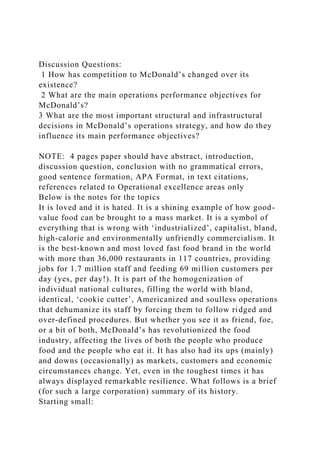 Discussion Questions:
1 How has competition to McDonald’s changed over its
existence?
2 What are the main operations performance objectives for
McDonald’s?
3 What are the most important structural and infrastructural
decisions in McDonald’s operations strategy, and how do they
influence its main performance objectives?
NOTE: 4 pages paper should have abstract, introduction,
discussion question, conclusion with no grammatical errors,
good sentence formation, APA Format, in text citations,
references related to Operational excellence areas only
Below is the notes for the topics
It is loved and it is hated. It is a shining example of how good-
value food can be brought to a mass market. It is a symbol of
everything that is wrong with ‘industrialized’, capitalist, bland,
high-calorie and environmentally unfriendly commercialism. It
is the best-known and most loved fast food brand in the world
with more than 36,000 restaurants in 117 countries, providing
jobs for 1.7 million staff and feeding 69 million customers per
day (yes, per day!). It is part of the homogenization of
individual national cultures, filling the world with bland,
identical, ‘cookie cutter’, Americanized and soulless operations
that dehumanize its staff by forcing them to follow ridged and
over-defined procedures. But whether you see it as friend, foe,
or a bit of both, McDonald’s has revolutionized the food
industry, affecting the lives of both the people who produce
food and the people who eat it. It has also had its ups (mainly)
and downs (occasionally) as markets, customers and economic
circumstances change. Yet, even in the toughest times it has
always displayed remarkable resilience. What follows is a brief
(for such a large corporation) summary of its history.
Starting small:
 