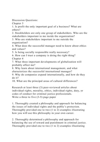 Discussion Questions:
Chapter 3
1. Is profit the only important goal of a business? What are
others?
2. Stockholders are only one group of stakeholders. Who are the
stakeholders important to me inside the organization?
3. Who are stakeholders important to me outside the
organization?
4. What does the successful manager need to know about ethics
and values?
5. Is being socially responsible really necessary?
6. How can I trust a company is doing the right thing?
Chapter 4
7. What three important developments of globalization will
probably affect me?
8. Why learn about international management, and what
characterizes the successful international manager?
9. Why do companies expand internationally, and how do they
do it?
10. What are the principal areas of cultural differences?
Research at least three (3) peer-reviewed articles about
individual rights, morality, ethics, individual rights, duty, or
codes of conduct for criminal justice professionals.
Write a three to five (3-5) page paper
1. Thoroughly created a philosophy and approach for balancing
the issues of individual rights and the public’s protection.
Thoroughly provided one to two (1 to 2) examples illustrating
how you will use this philosophy in your own career.
2. Thoroughly determined a philosophy and approach for
balancing the use of reward and punishment in criminal justice.
Thoroughly provided one to two (1 to 2) examples illustrating
 