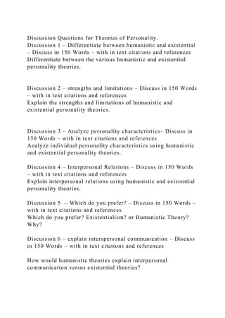 Discussion Questions for Theories of Personality.
Discussion 1 – Differentiate between humanistic and existential
– Discuss in 150 Words – with in text citations and references
Differentiate between the various humanistic and existential
personality theories.
Discussion 2 – strengths and limitations – Discuss in 150 Words
– with in text citations and references
Explain the strengths and limitations of humanistic and
existential personality theories.
Discussion 3 – Analyze personality characteristics– Discuss in
150 Words – with in text citations and references
Analyze individual personality characteristics using humanistic
and existential personality theories.
Discussion 4 – Interpersonal Relations – Discuss in 150 Words
– with in text citations and references
Explain interpersonal relations using humanistic and existential
personality theories.
Discussion 5 – Which do you prefer? – Discuss in 150 Words –
with in text citations and references
Which do you prefer? Existentialism? or Humanistic Theory?
Why?
Discussion 6 – explain interspersonal communication – Discuss
in 150 Words – with in text citations and references
How would humanistic theories explain interpersonal
communication versus existential theories?
 