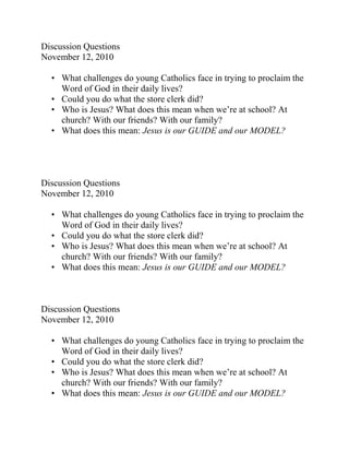 Discussion Questions<br />November 12, 2010<br />What challenges do young Catholics face in trying to proclaim the Word of God in their daily lives?<br />Could you do what the store clerk did?<br />Who is Jesus? What does this mean when we’re at school? At church? With our friends? With our family?<br />What does this mean: Jesus is our GUIDE and our MODEL?<br />Discussion Questions<br />November 12, 2010<br />What challenges do young Catholics face in trying to proclaim the Word of God in their daily lives?<br />Could you do what the store clerk did?<br />Who is Jesus? What does this mean when we’re at school? At church? With our friends? With our family?<br />What does this mean: Jesus is our GUIDE and our MODEL?<br />Discussion Questions<br />November 12, 2010<br />What challenges do young Catholics face in trying to proclaim the Word of God in their daily lives?<br />Could you do what the store clerk did?<br />Who is Jesus? What does this mean when we’re at school? At church? With our friends? With our family?<br />What does this mean: Jesus is our GUIDE and our MODEL?<br />