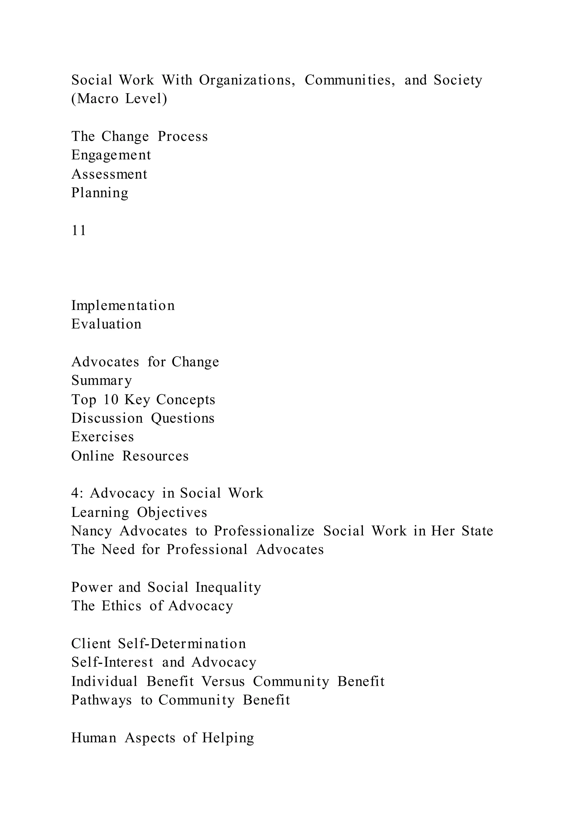 Social Work With Organizations, Communities, and Society
(Macro Level)
The Change Process
Engagement
Assessment
Planning
11
Implementation
Evaluation
Advocates for Change
Summary
Top 10 Key Concepts
Discussion Questions
Exercises
Online Resources
4: Advocacy in Social Work
Learning Objectives
Nancy Advocates to Professionalize Social Work in Her State
The Need for Professional Advocates
Power and Social Inequality
The Ethics of Advocacy
Client Self-Determination
Self-Interest and Advocacy
Individual Benefit Versus Community Benefit
Pathways to Community Benefit
Human Aspects of Helping
 
