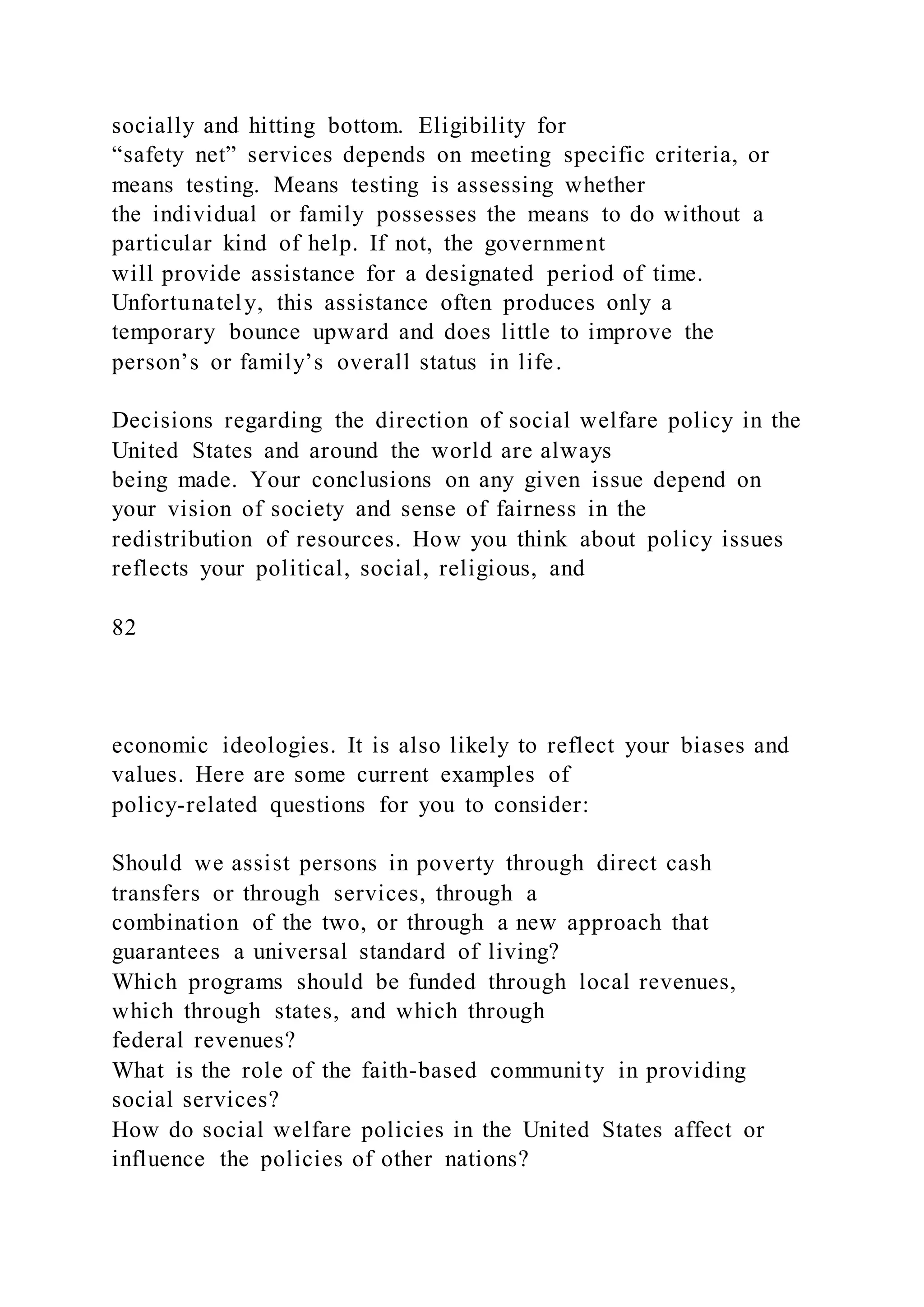 socially and hitting bottom. Eligibility for
“safety net” services depends on meeting specific criteria, or
means testing. Means testing is assessing whether
the individual or family possesses the means to do without a
particular kind of help. If not, the government
will provide assistance for a designated period of time.
Unfortunately, this assistance often produces only a
temporary bounce upward and does little to improve the
person’s or family’s overall status in life.
Decisions regarding the direction of social welfare policy in the
United States and around the world are always
being made. Your conclusions on any given issue depend on
your vision of society and sense of fairness in the
redistribution of resources. How you think about policy issues
reflects your political, social, religious, and
82
economic ideologies. It is also likely to reflect your biases and
values. Here are some current examples of
policy-related questions for you to consider:
Should we assist persons in poverty through direct cash
transfers or through services, through a
combination of the two, or through a new approach that
guarantees a universal standard of living?
Which programs should be funded through local revenues,
which through states, and which through
federal revenues?
What is the role of the faith-based community in providing
social services?
How do social welfare policies in the United States affect or
influence the policies of other nations?
 
