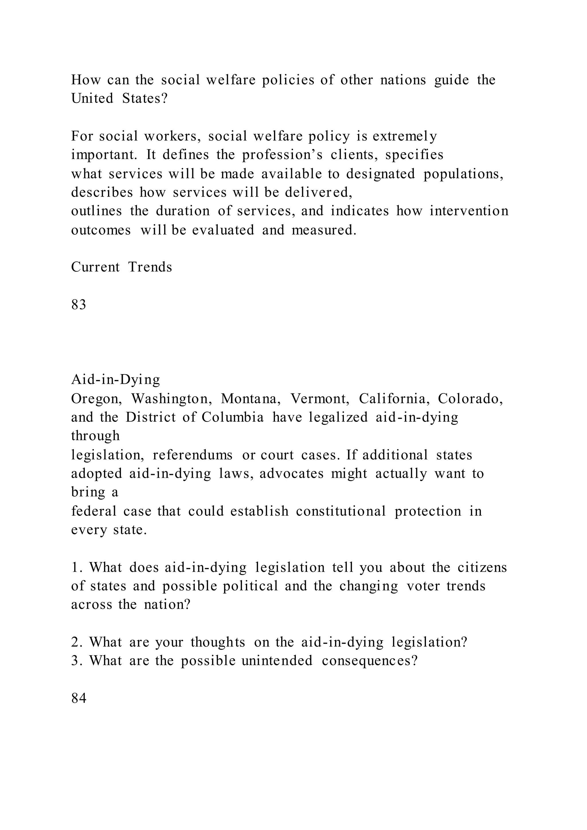 How can the social welfare policies of other nations guide the
United States?
For social workers, social welfare policy is extremely
important. It defines the profession’s clients, specifies
what services will be made available to designated populations,
describes how services will be delivered,
outlines the duration of services, and indicates how intervention
outcomes will be evaluated and measured.
Current Trends
83
Aid-in-Dying
Oregon, Washington, Montana, Vermont, California, Colorado,
and the District of Columbia have legalized aid-in-dying
through
legislation, referendums or court cases. If additional states
adopted aid-in-dying laws, advocates might actually want to
bring a
federal case that could establish constitutional protection in
every state.
1. What does aid-in-dying legislation tell you about the citizens
of states and possible political and the changing voter trends
across the nation?
2. What are your thoughts on the aid-in-dying legislation?
3. What are the possible unintended consequences?
84
 