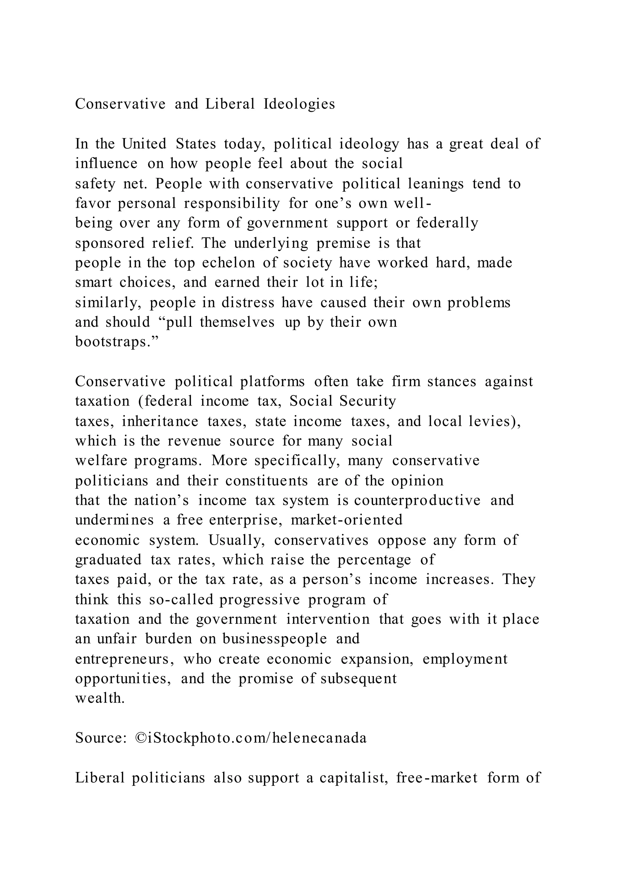 Conservative and Liberal Ideologies
In the United States today, political ideology has a great deal of
influence on how people feel about the social
safety net. People with conservative political leanings tend to
favor personal responsibility for one’s own well-
being over any form of government support or federally
sponsored relief. The underlying premise is that
people in the top echelon of society have worked hard, made
smart choices, and earned their lot in life;
similarly, people in distress have caused their own problems
and should “pull themselves up by their own
bootstraps.”
Conservative political platforms often take firm stances against
taxation (federal income tax, Social Security
taxes, inheritance taxes, state income taxes, and local levies),
which is the revenue source for many social
welfare programs. More specifically, many conservative
politicians and their constituents are of the opinion
that the nation’s income tax system is counterproductive and
undermines a free enterprise, market-oriented
economic system. Usually, conservatives oppose any form of
graduated tax rates, which raise the percentage of
taxes paid, or the tax rate, as a person’s income increases. They
think this so-called progressive program of
taxation and the government intervention that goes with it place
an unfair burden on businesspeople and
entrepreneurs, who create economic expansion, employment
opportunities, and the promise of subsequent
wealth.
Source: ©iStockphoto.com/helenecanada
Liberal politicians also support a capitalist, free-market form of
 