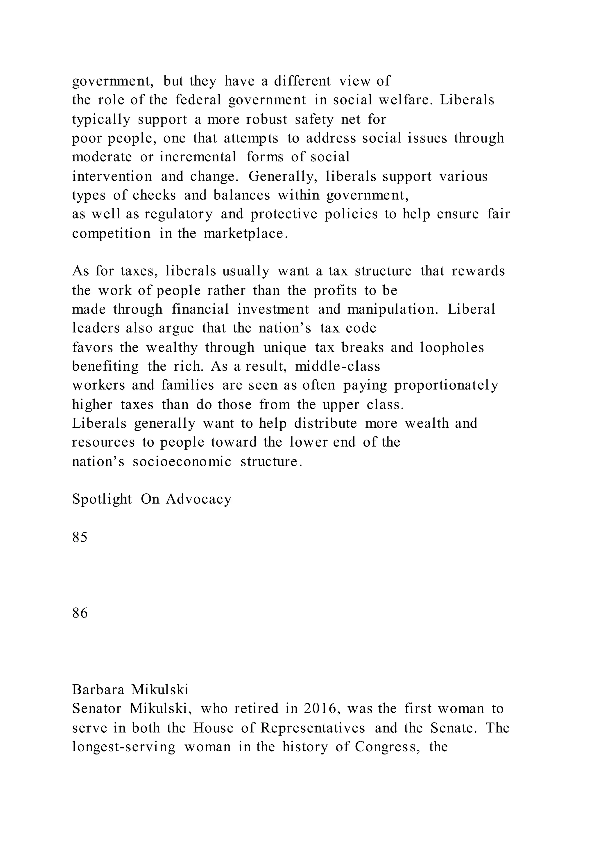 government, but they have a different view of
the role of the federal government in social welfare. Liberals
typically support a more robust safety net for
poor people, one that attempts to address social issues through
moderate or incremental forms of social
intervention and change. Generally, liberals support various
types of checks and balances within government,
as well as regulatory and protective policies to help ensure fair
competition in the marketplace.
As for taxes, liberals usually want a tax structure that rewards
the work of people rather than the profits to be
made through financial investment and manipulation. Liberal
leaders also argue that the nation’s tax code
favors the wealthy through unique tax breaks and loopholes
benefiting the rich. As a result, middle-class
workers and families are seen as often paying proportionately
higher taxes than do those from the upper class.
Liberals generally want to help distribute more wealth and
resources to people toward the lower end of the
nation’s socioeconomic structure.
Spotlight On Advocacy
85
86
Barbara Mikulski
Senator Mikulski, who retired in 2016, was the first woman to
serve in both the House of Representatives and the Senate. The
longest-serving woman in the history of Congress, the
 