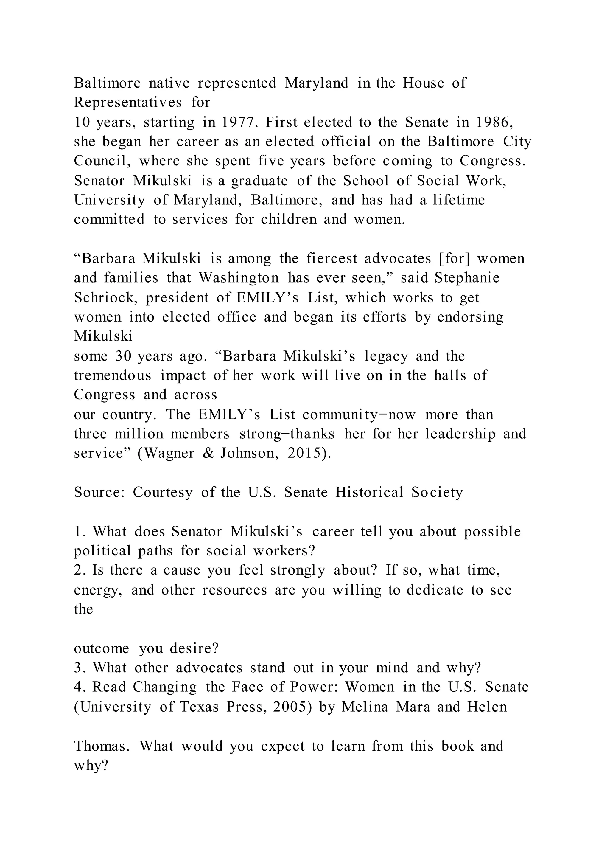 Baltimore native represented Maryland in the House of
Representatives for
10 years, starting in 1977. First elected to the Senate in 1986,
she began her career as an elected official on the Baltimore City
Council, where she spent five years before coming to Congress.
Senator Mikulski is a graduate of the School of Social Work,
University of Maryland, Baltimore, and has had a lifetime
committed to services for children and women.
“Barbara Mikulski is among the fiercest advocates [for] women
and families that Washington has ever seen,” said Stephanie
Schriock, president of EMILY’s List, which works to get
women into elected office and began its efforts by endorsing
Mikulski
some 30 years ago. “Barbara Mikulski’s legacy and the
tremendous impact of her work will live on in the halls of
Congress and across
our country. The EMILY’s List community−now more than
three million members strong−thanks her for her leadership and
service” (Wagner & Johnson, 2015).
Source: Courtesy of the U.S. Senate Historical Society
1. What does Senator Mikulski’s career tell you about possible
political paths for social workers?
2. Is there a cause you feel strongly about? If so, what time,
energy, and other resources are you willing to dedicate to see
the
outcome you desire?
3. What other advocates stand out in your mind and why?
4. Read Changing the Face of Power: Women in the U.S. Senate
(University of Texas Press, 2005) by Melina Mara and Helen
Thomas. What would you expect to learn from this book and
why?
 
