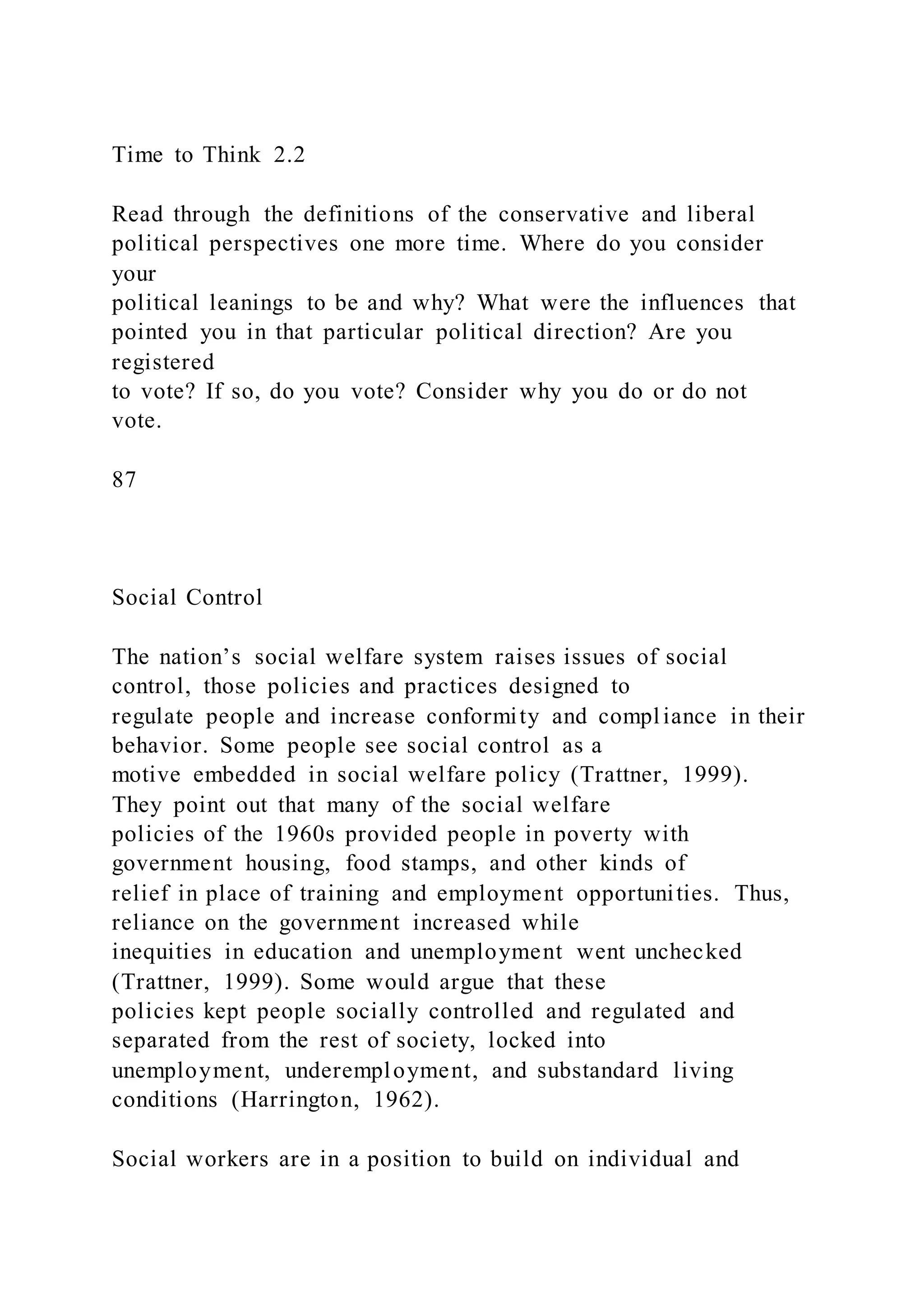 Time to Think 2.2
Read through the definitions of the conservative and liberal
political perspectives one more time. Where do you consider
your
political leanings to be and why? What were the influences that
pointed you in that particular political direction? Are you
registered
to vote? If so, do you vote? Consider why you do or do not
vote.
87
Social Control
The nation’s social welfare system raises issues of social
control, those policies and practices designed to
regulate people and increase conformity and compliance in their
behavior. Some people see social control as a
motive embedded in social welfare policy (Trattner, 1999).
They point out that many of the social welfare
policies of the 1960s provided people in poverty with
government housing, food stamps, and other kinds of
relief in place of training and employment opportunities. Thus,
reliance on the government increased while
inequities in education and unemployment went unchecked
(Trattner, 1999). Some would argue that these
policies kept people socially controlled and regulated and
separated from the rest of society, locked into
unemployment, underemployment, and substandard living
conditions (Harrington, 1962).
Social workers are in a position to build on individual and
 
