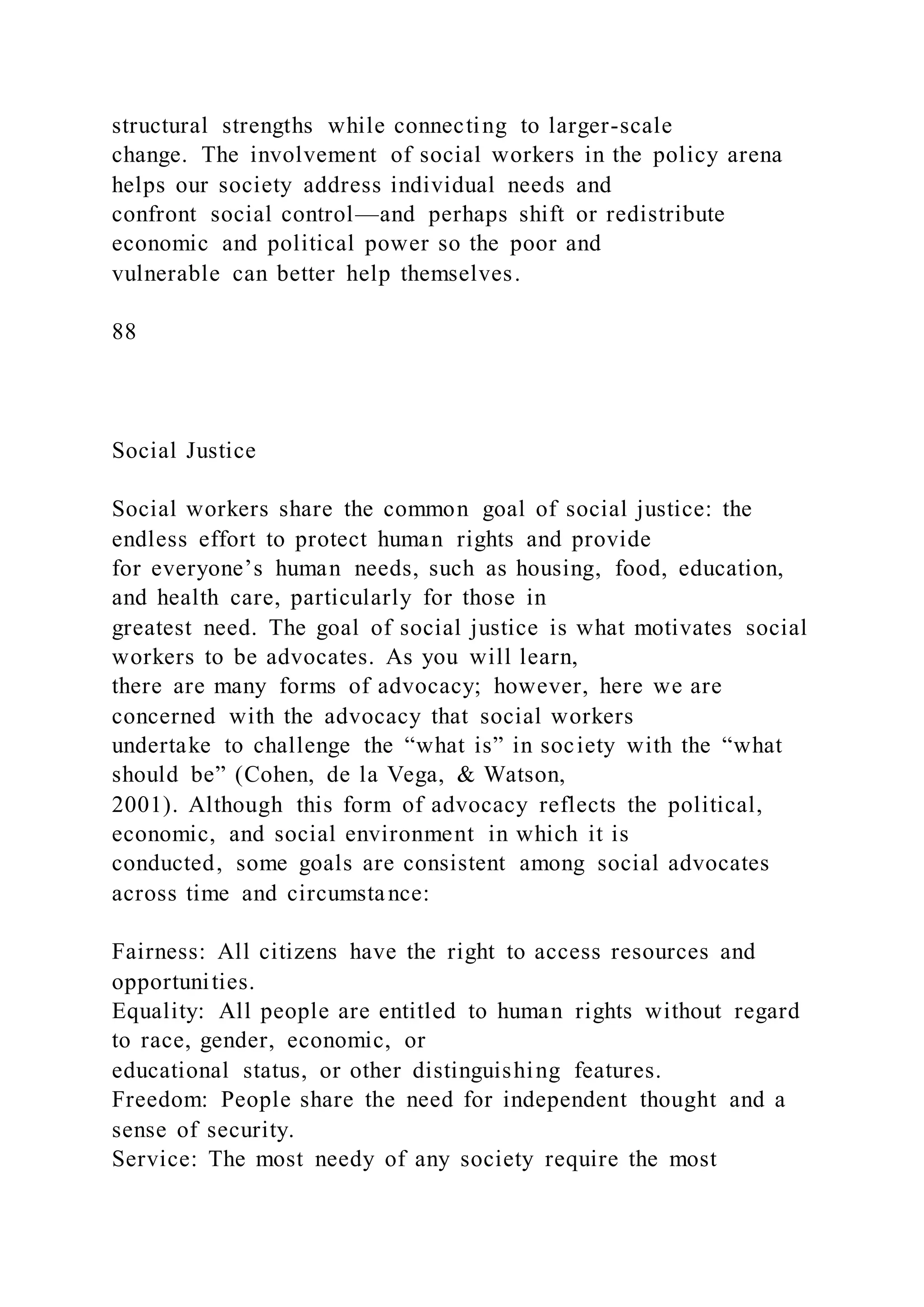 structural strengths while connecting to larger-scale
change. The involvement of social workers in the policy arena
helps our society address individual needs and
confront social control—and perhaps shift or redistribute
economic and political power so the poor and
vulnerable can better help themselves.
88
Social Justice
Social workers share the common goal of social justice: the
endless effort to protect human rights and provide
for everyone’s human needs, such as housing, food, education,
and health care, particularly for those in
greatest need. The goal of social justice is what motivates social
workers to be advocates. As you will learn,
there are many forms of advocacy; however, here we are
concerned with the advocacy that social workers
undertake to challenge the “what is” in society with the “what
should be” (Cohen, de la Vega, & Watson,
2001). Although this form of advocacy reflects the political,
economic, and social environment in which it is
conducted, some goals are consistent among social advocates
across time and circumstance:
Fairness: All citizens have the right to access resources and
opportunities.
Equality: All people are entitled to human rights without regard
to race, gender, economic, or
educational status, or other distinguishing features.
Freedom: People share the need for independent thought and a
sense of security.
Service: The most needy of any society require the most
 