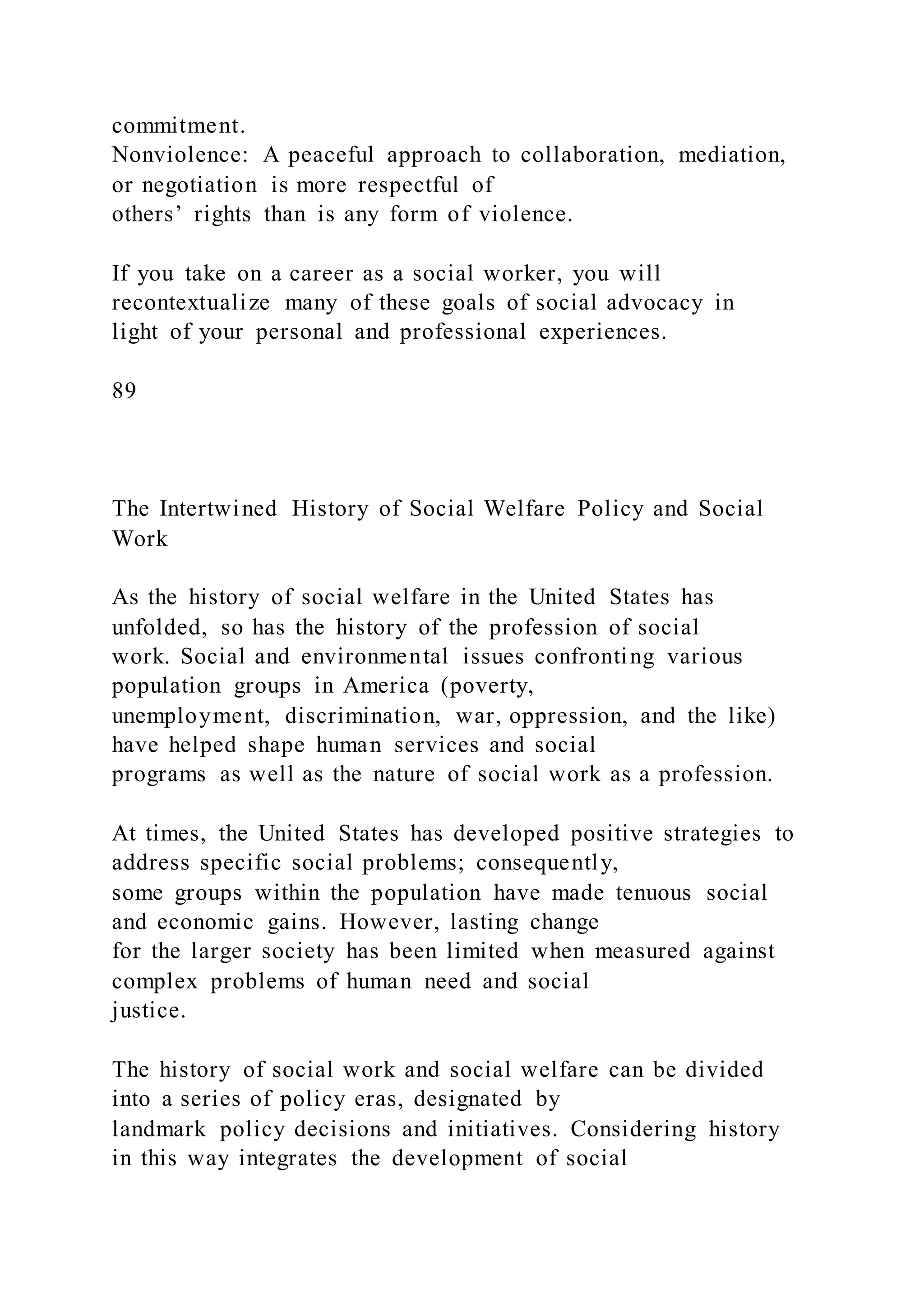 commitment.
Nonviolence: A peaceful approach to collaboration, mediation,
or negotiation is more respectful of
others’ rights than is any form of violence.
If you take on a career as a social worker, you will
recontextualize many of these goals of social advocacy in
light of your personal and professional experiences.
89
The Intertwined History of Social Welfare Policy and Social
Work
As the history of social welfare in the United States has
unfolded, so has the history of the profession of social
work. Social and environmental issues confronting various
population groups in America (poverty,
unemployment, discrimination, war, oppression, and the like)
have helped shape human services and social
programs as well as the nature of social work as a profession.
At times, the United States has developed positive strategies to
address specific social problems; consequently,
some groups within the population have made tenuous social
and economic gains. However, lasting change
for the larger society has been limited when measured against
complex problems of human need and social
justice.
The history of social work and social welfare can be divided
into a series of policy eras, designated by
landmark policy decisions and initiatives. Considering history
in this way integrates the development of social
 