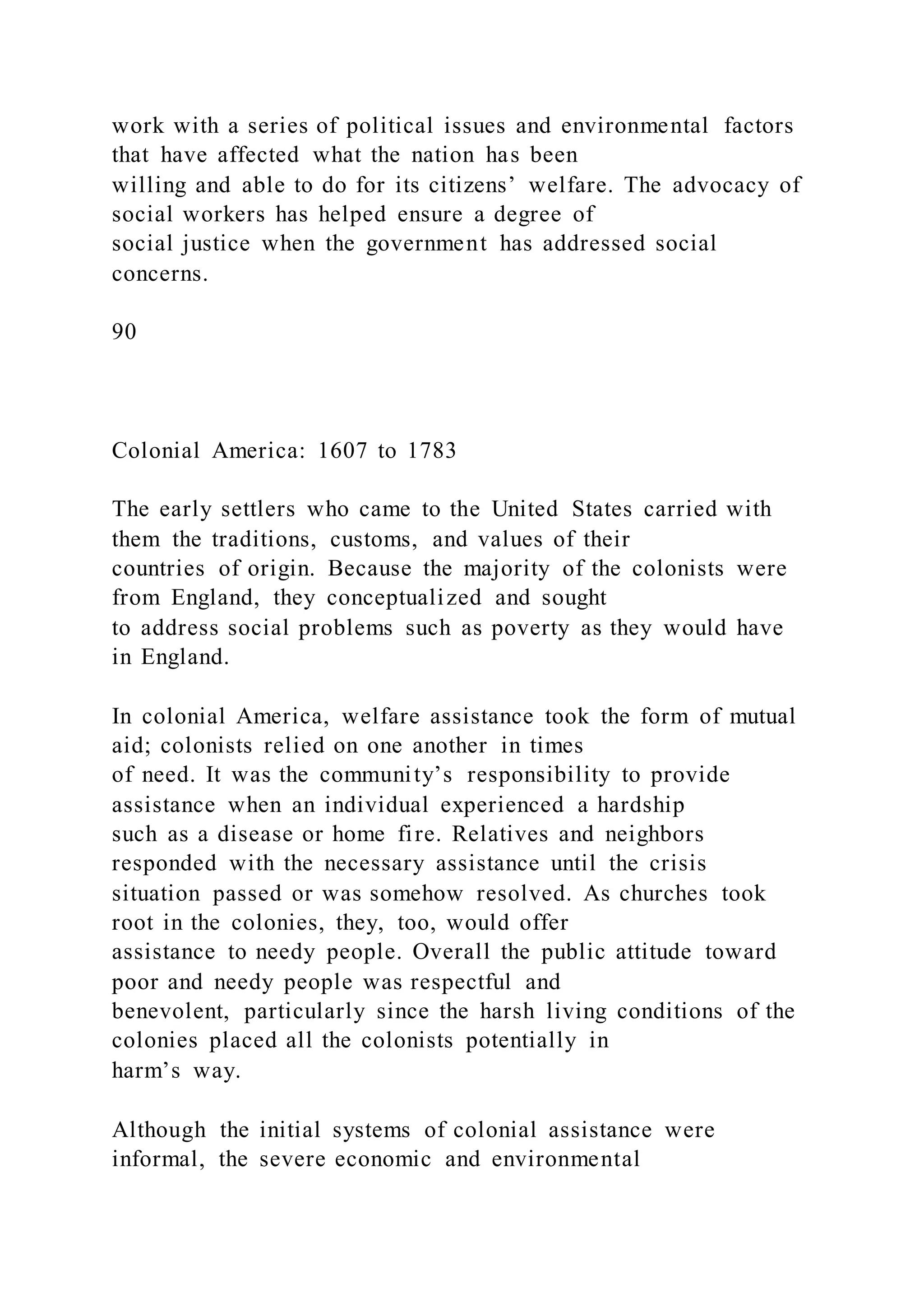 work with a series of political issues and environmental factors
that have affected what the nation has been
willing and able to do for its citizens’ welfare. The advocacy of
social workers has helped ensure a degree of
social justice when the government has addressed social
concerns.
90
Colonial America: 1607 to 1783
The early settlers who came to the United States carried with
them the traditions, customs, and values of their
countries of origin. Because the majority of the colonists were
from England, they conceptualized and sought
to address social problems such as poverty as they would have
in England.
In colonial America, welfare assistance took the form of mutual
aid; colonists relied on one another in times
of need. It was the community’s responsibility to provide
assistance when an individual experienced a hardship
such as a disease or home fire. Relatives and neighbors
responded with the necessary assistance until the crisis
situation passed or was somehow resolved. As churches took
root in the colonies, they, too, would offer
assistance to needy people. Overall the public attitude toward
poor and needy people was respectful and
benevolent, particularly since the harsh living conditions of the
colonies placed all the colonists potentially in
harm’s way.
Although the initial systems of colonial assistance were
informal, the severe economic and environmental
 