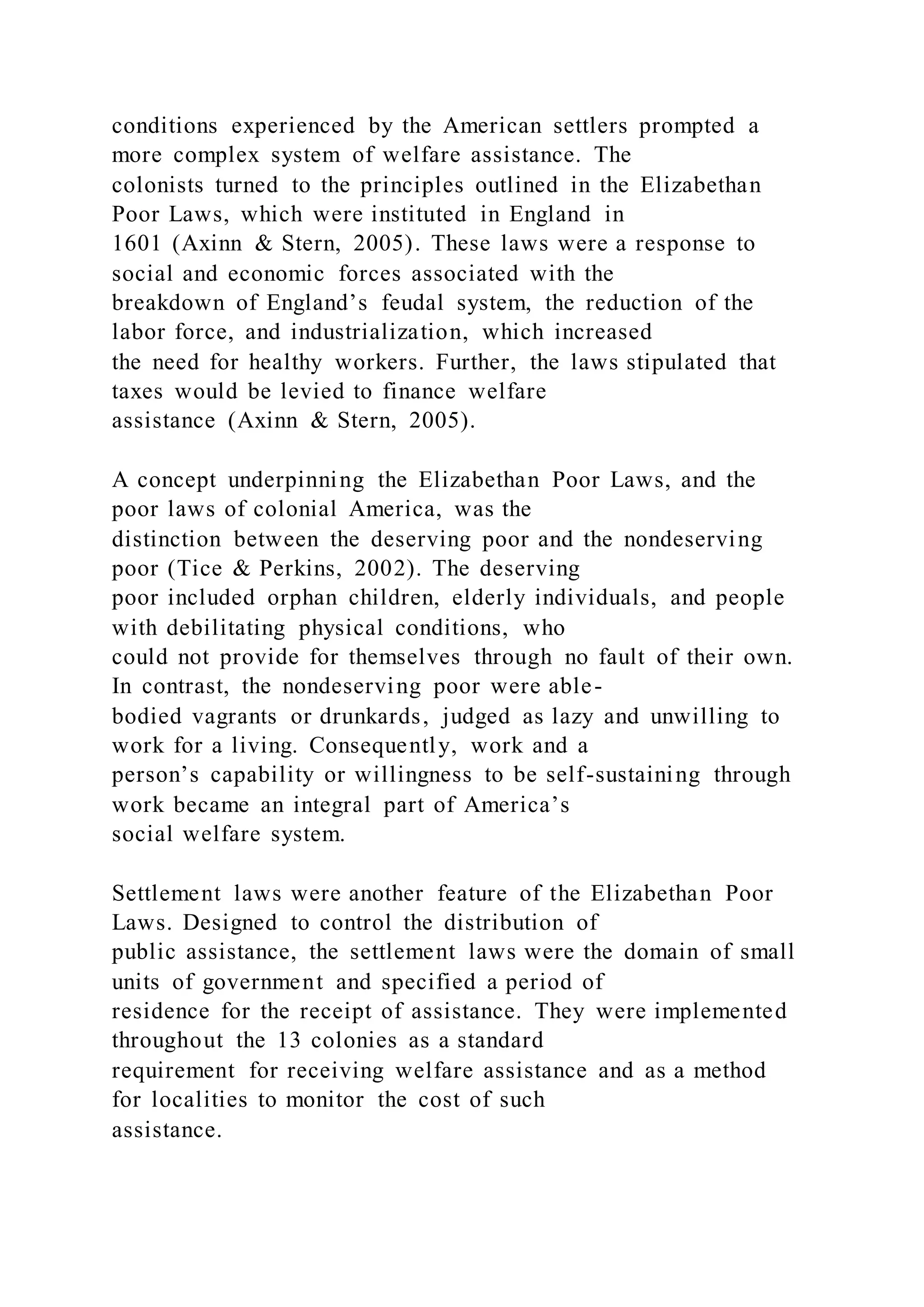 conditions experienced by the American settlers prompted a
more complex system of welfare assistance. The
colonists turned to the principles outlined in the Elizabethan
Poor Laws, which were instituted in England in
1601 (Axinn & Stern, 2005). These laws were a response to
social and economic forces associated with the
breakdown of England’s feudal system, the reduction of the
labor force, and industrialization, which increased
the need for healthy workers. Further, the laws stipulated that
taxes would be levied to finance welfare
assistance (Axinn & Stern, 2005).
A concept underpinning the Elizabethan Poor Laws, and the
poor laws of colonial America, was the
distinction between the deserving poor and the nondeserving
poor (Tice & Perkins, 2002). The deserving
poor included orphan children, elderly individuals, and people
with debilitating physical conditions, who
could not provide for themselves through no fault of their own.
In contrast, the nondeserving poor were able-
bodied vagrants or drunkards, judged as lazy and unwilling to
work for a living. Consequently, work and a
person’s capability or willingness to be self-sustaining through
work became an integral part of America’s
social welfare system.
Settlement laws were another feature of the Elizabethan Poor
Laws. Designed to control the distribution of
public assistance, the settlement laws were the domain of small
units of government and specified a period of
residence for the receipt of assistance. They were implemented
throughout the 13 colonies as a standard
requirement for receiving welfare assistance and as a method
for localities to monitor the cost of such
assistance.
 
