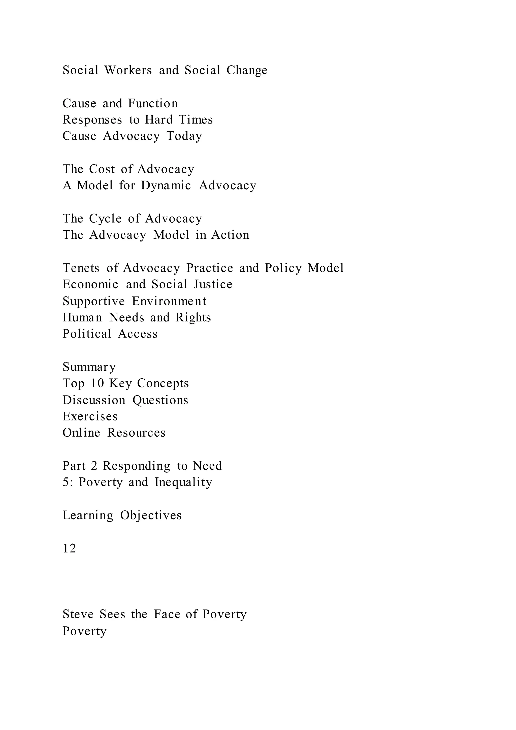 Social Workers and Social Change
Cause and Function
Responses to Hard Times
Cause Advocacy Today
The Cost of Advocacy
A Model for Dynamic Advocacy
The Cycle of Advocacy
The Advocacy Model in Action
Tenets of Advocacy Practice and Policy Model
Economic and Social Justice
Supportive Environment
Human Needs and Rights
Political Access
Summary
Top 10 Key Concepts
Discussion Questions
Exercises
Online Resources
Part 2 Responding to Need
5: Poverty and Inequality
Learning Objectives
12
Steve Sees the Face of Poverty
Poverty
 