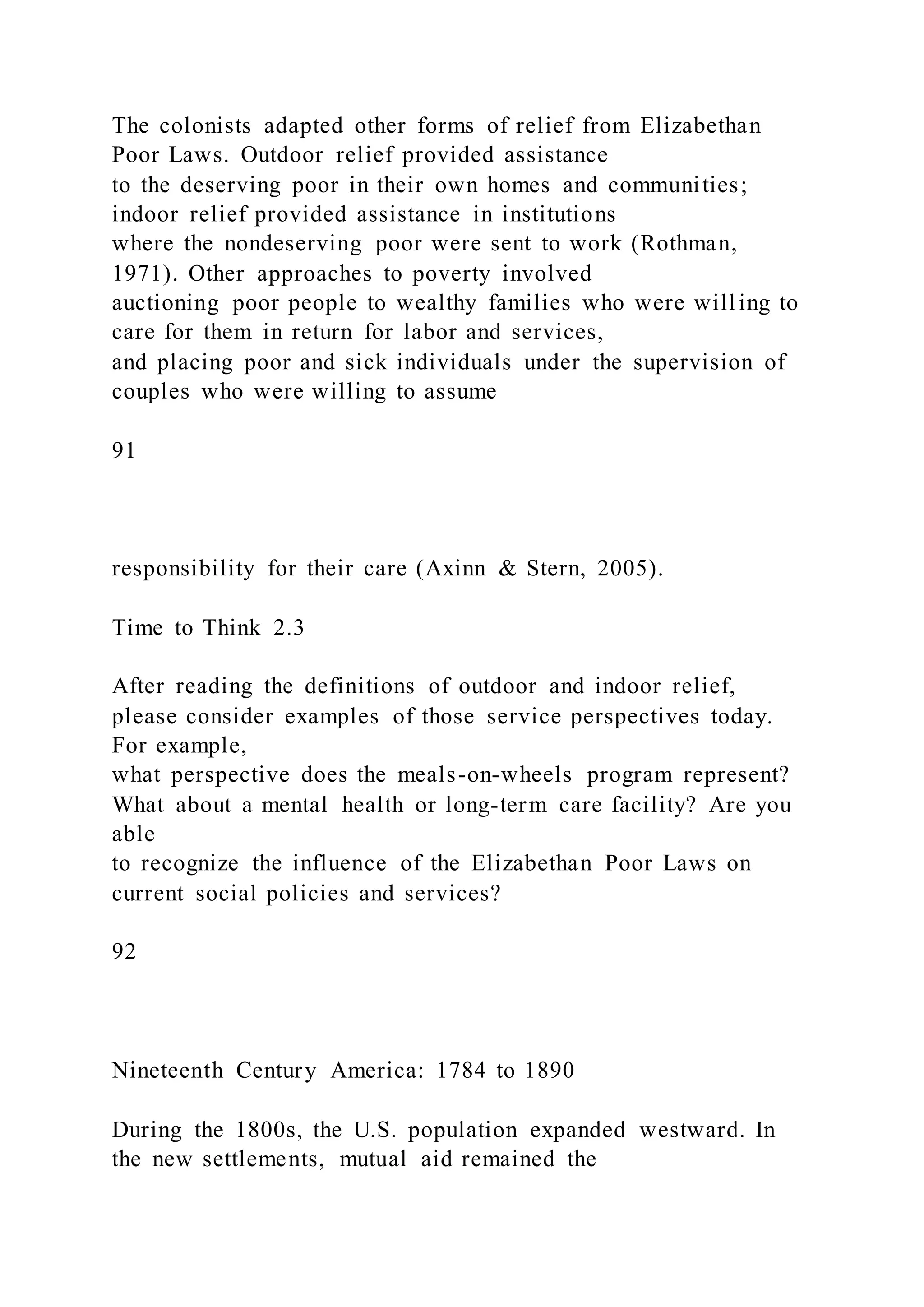 The colonists adapted other forms of relief from Elizabethan
Poor Laws. Outdoor relief provided assistance
to the deserving poor in their own homes and communities;
indoor relief provided assistance in institutions
where the nondeserving poor were sent to work (Rothman,
1971). Other approaches to poverty involved
auctioning poor people to wealthy families who were will ing to
care for them in return for labor and services,
and placing poor and sick individuals under the supervision of
couples who were willing to assume
91
responsibility for their care (Axinn & Stern, 2005).
Time to Think 2.3
After reading the definitions of outdoor and indoor relief,
please consider examples of those service perspectives today.
For example,
what perspective does the meals-on-wheels program represent?
What about a mental health or long-term care facility? Are you
able
to recognize the influence of the Elizabethan Poor Laws on
current social policies and services?
92
Nineteenth Century America: 1784 to 1890
During the 1800s, the U.S. population expanded westward. In
the new settlements, mutual aid remained the
 