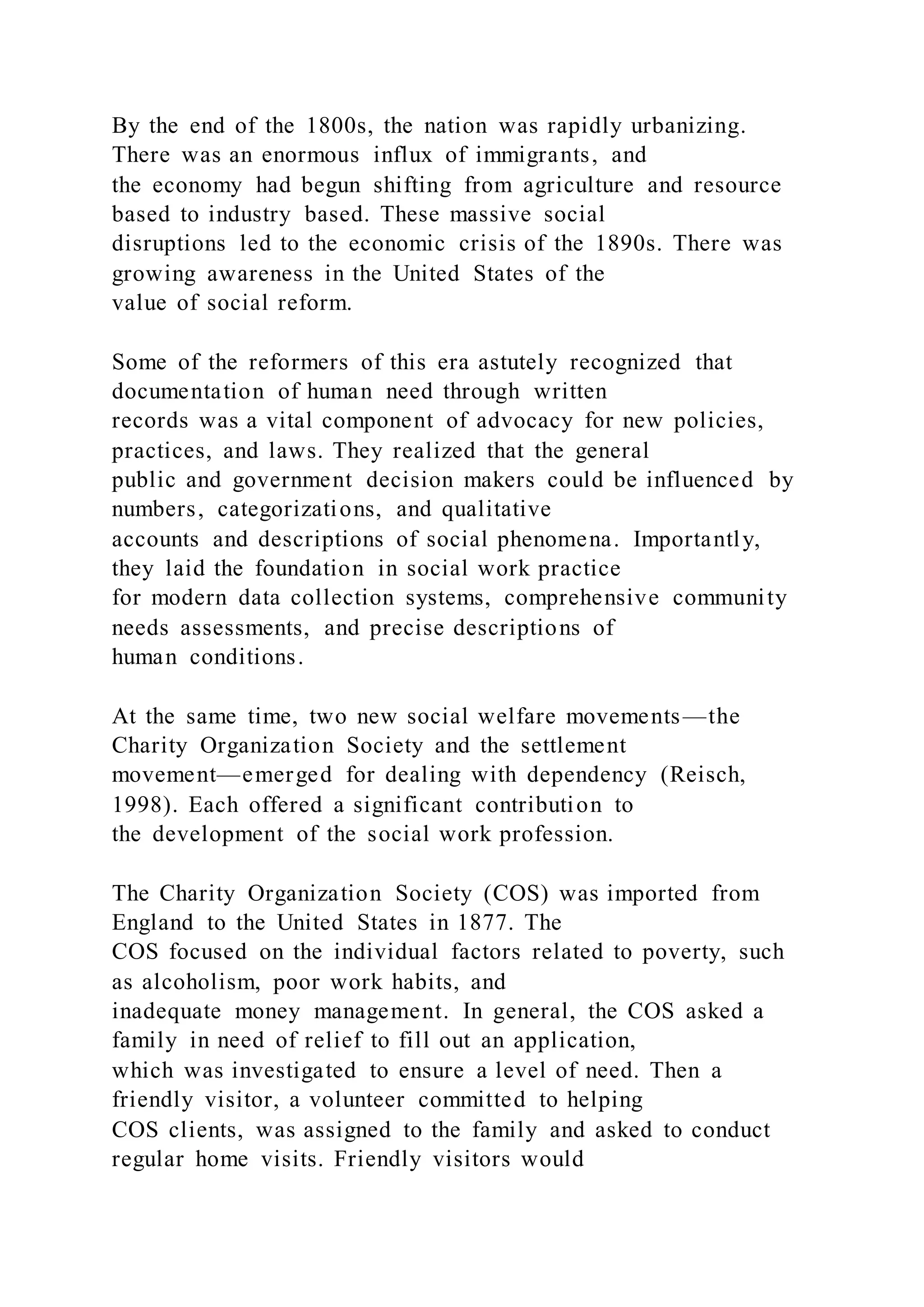 By the end of the 1800s, the nation was rapidly urbanizing.
There was an enormous influx of immigrants, and
the economy had begun shifting from agriculture and resource
based to industry based. These massive social
disruptions led to the economic crisis of the 1890s. There was
growing awareness in the United States of the
value of social reform.
Some of the reformers of this era astutely recognized that
documentation of human need through written
records was a vital component of advocacy for new policies,
practices, and laws. They realized that the general
public and government decision makers could be influenced by
numbers, categorizations, and qualitative
accounts and descriptions of social phenomena. Importantly,
they laid the foundation in social work practice
for modern data collection systems, comprehensive community
needs assessments, and precise descriptions of
human conditions.
At the same time, two new social welfare movements—the
Charity Organization Society and the settlement
movement—emerged for dealing with dependency (Reisch,
1998). Each offered a significant contribution to
the development of the social work profession.
The Charity Organization Society (COS) was imported from
England to the United States in 1877. The
COS focused on the individual factors related to poverty, such
as alcoholism, poor work habits, and
inadequate money management. In general, the COS asked a
family in need of relief to fill out an application,
which was investigated to ensure a level of need. Then a
friendly visitor, a volunteer committed to helping
COS clients, was assigned to the family and asked to conduct
regular home visits. Friendly visitors would
 