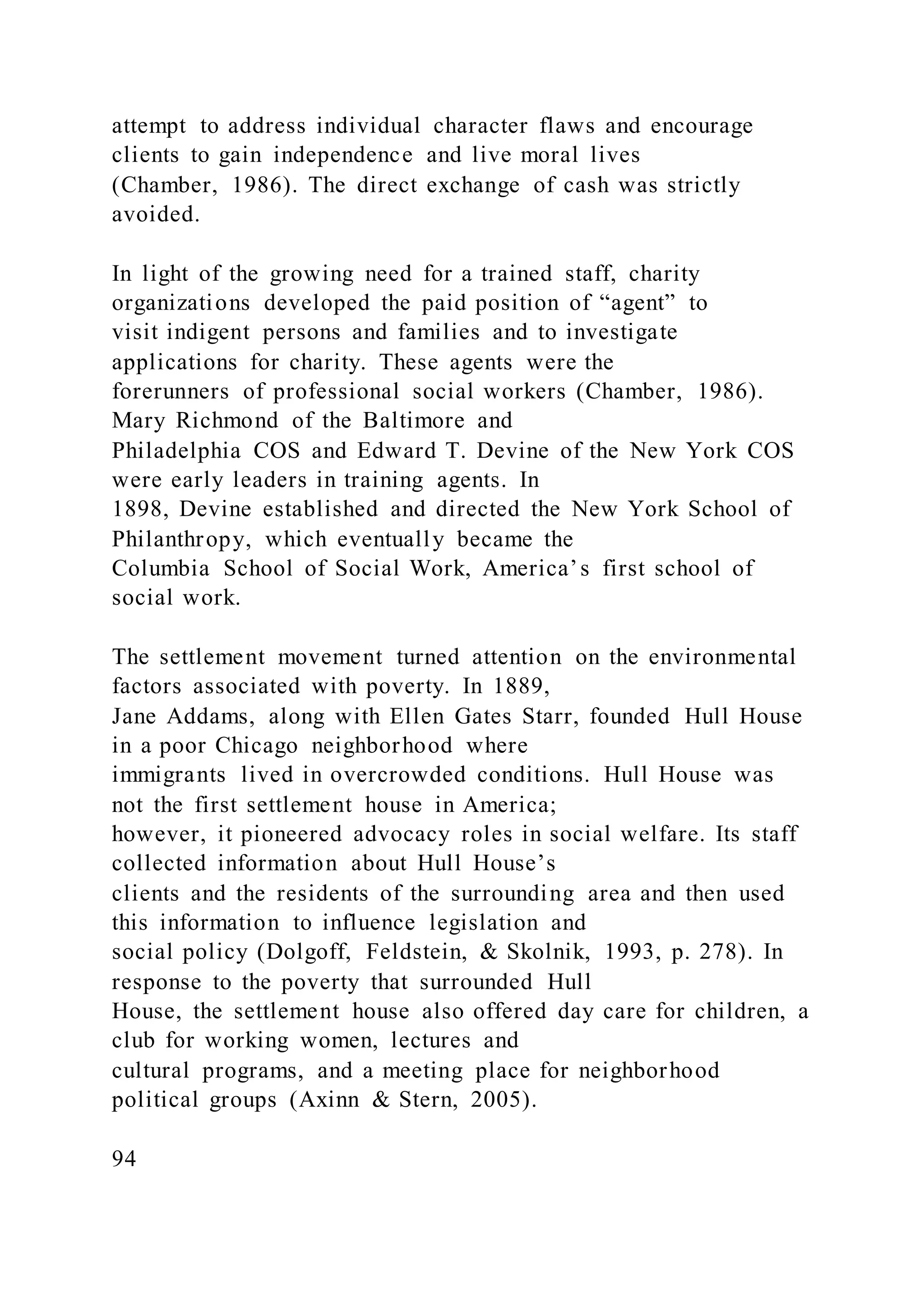 attempt to address individual character flaws and encourage
clients to gain independence and live moral lives
(Chamber, 1986). The direct exchange of cash was strictly
avoided.
In light of the growing need for a trained staff, charity
organizations developed the paid position of “agent” to
visit indigent persons and families and to investigate
applications for charity. These agents were the
forerunners of professional social workers (Chamber, 1986).
Mary Richmond of the Baltimore and
Philadelphia COS and Edward T. Devine of the New York COS
were early leaders in training agents. In
1898, Devine established and directed the New York School of
Philanthropy, which eventually became the
Columbia School of Social Work, America’s first school of
social work.
The settlement movement turned attention on the environmental
factors associated with poverty. In 1889,
Jane Addams, along with Ellen Gates Starr, founded Hull House
in a poor Chicago neighborhood where
immigrants lived in overcrowded conditions. Hull House was
not the first settlement house in America;
however, it pioneered advocacy roles in social welfare. Its staff
collected information about Hull House’s
clients and the residents of the surrounding area and then used
this information to influence legislation and
social policy (Dolgoff, Feldstein, & Skolnik, 1993, p. 278). In
response to the poverty that surrounded Hull
House, the settlement house also offered day care for children, a
club for working women, lectures and
cultural programs, and a meeting place for neighborhood
political groups (Axinn & Stern, 2005).
94
 