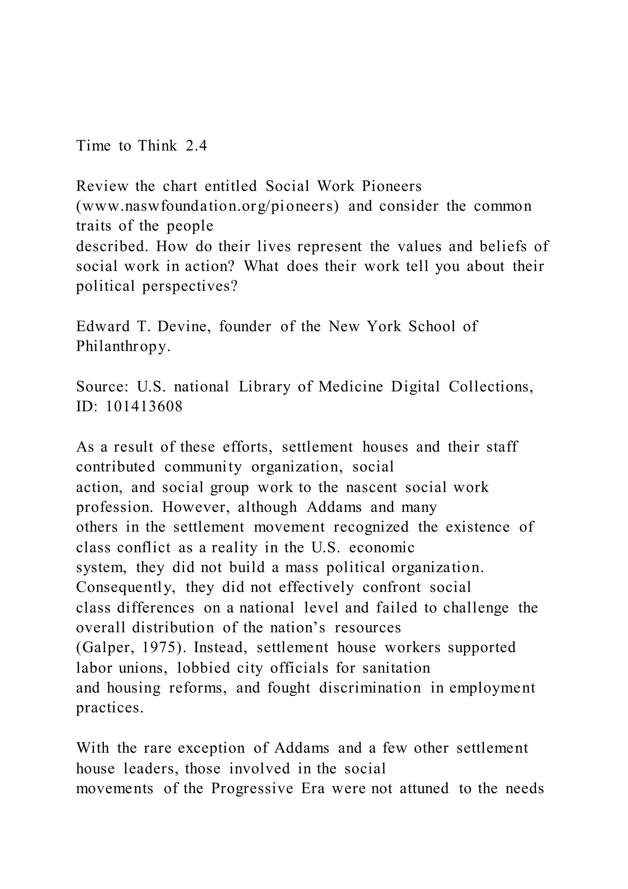 Time to Think 2.4
Review the chart entitled Social Work Pioneers
(www.naswfoundation.org/pioneers) and consider the common
traits of the people
described. How do their lives represent the values and beliefs of
social work in action? What does their work tell you about their
political perspectives?
Edward T. Devine, founder of the New York School of
Philanthropy.
Source: U.S. national Library of Medicine Digital Collections,
ID: 101413608
As a result of these efforts, settlement houses and their staff
contributed community organization, social
action, and social group work to the nascent social work
profession. However, although Addams and many
others in the settlement movement recognized the existence of
class conflict as a reality in the U.S. economic
system, they did not build a mass political organization.
Consequently, they did not effectively confront social
class differences on a national level and failed to challenge the
overall distribution of the nation’s resources
(Galper, 1975). Instead, settlement house workers supported
labor unions, lobbied city officials for sanitation
and housing reforms, and fought discrimination in employment
practices.
With the rare exception of Addams and a few other settlement
house leaders, those involved in the social
movements of the Progressive Era were not attuned to the needs
 