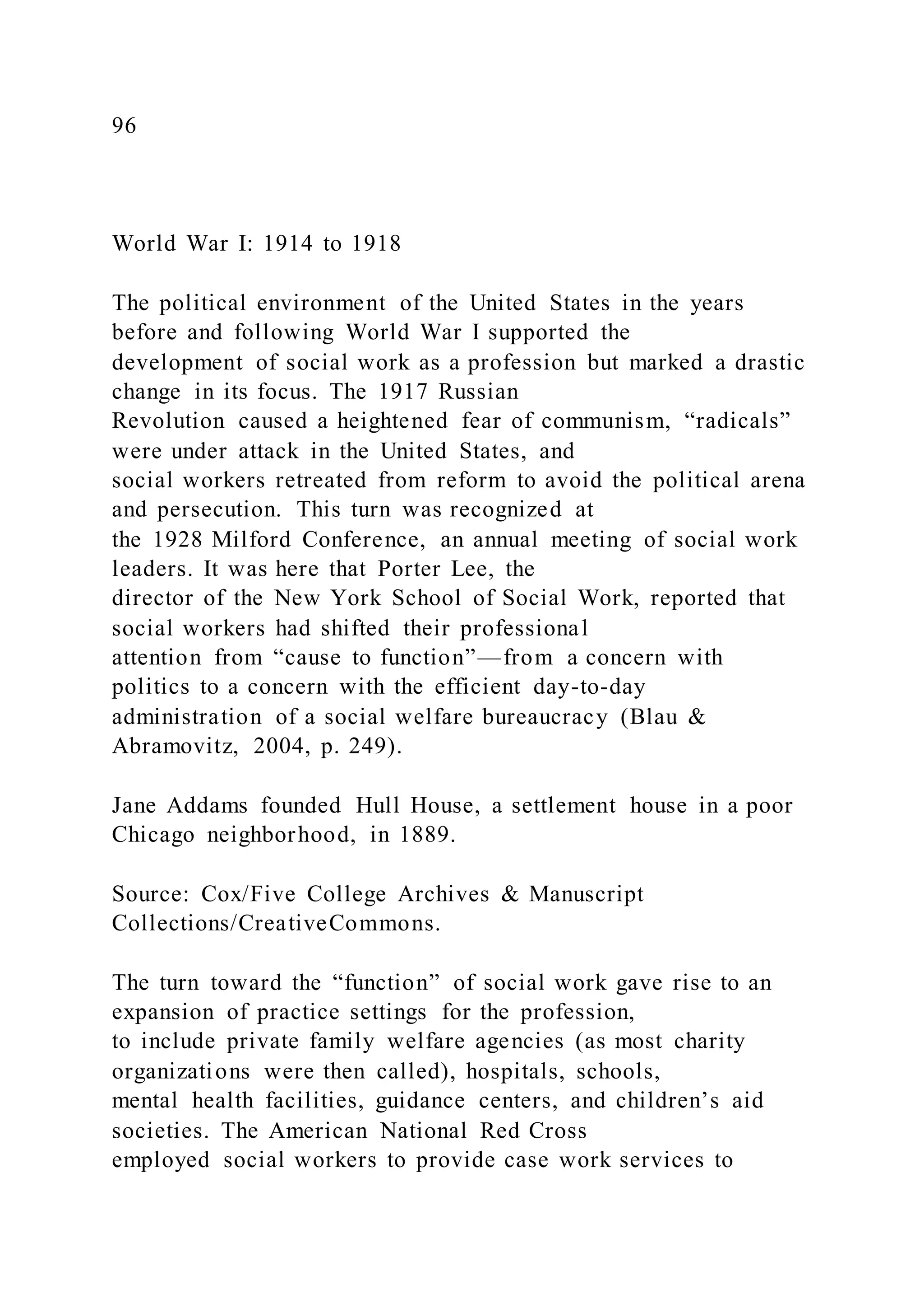 96
World War I: 1914 to 1918
The political environment of the United States in the years
before and following World War I supported the
development of social work as a profession but marked a drastic
change in its focus. The 1917 Russian
Revolution caused a heightened fear of communism, “radicals”
were under attack in the United States, and
social workers retreated from reform to avoid the political arena
and persecution. This turn was recognized at
the 1928 Milford Conference, an annual meeting of social work
leaders. It was here that Porter Lee, the
director of the New York School of Social Work, reported that
social workers had shifted their professional
attention from “cause to function”—from a concern with
politics to a concern with the efficient day-to-day
administration of a social welfare bureaucracy (Blau &
Abramovitz, 2004, p. 249).
Jane Addams founded Hull House, a settlement house in a poor
Chicago neighborhood, in 1889.
Source: Cox/Five College Archives & Manuscript
Collections/CreativeCommons.
The turn toward the “function” of social work gave rise to an
expansion of practice settings for the profession,
to include private family welfare agencies (as most charity
organizations were then called), hospitals, schools,
mental health facilities, guidance centers, and children’s aid
societies. The American National Red Cross
employed social workers to provide case work services to
 
