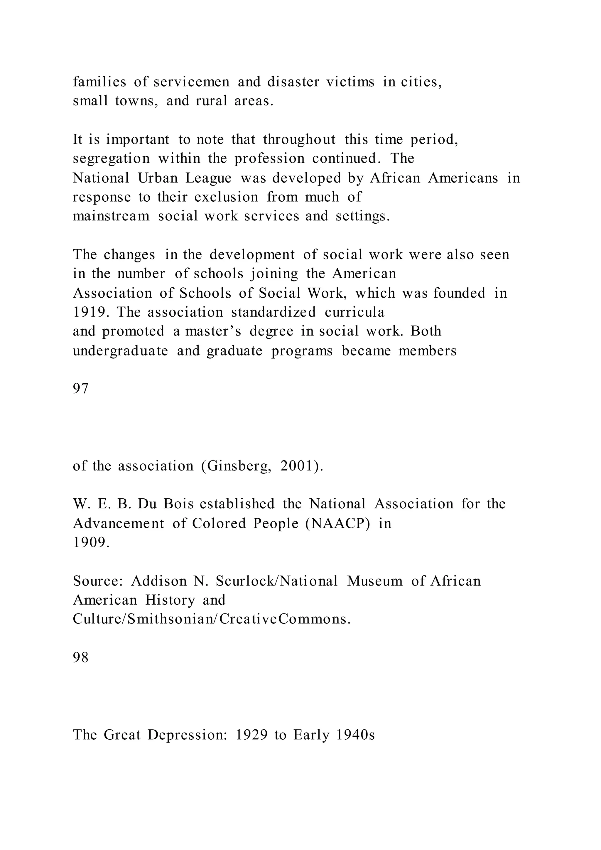 families of servicemen and disaster victims in cities,
small towns, and rural areas.
It is important to note that throughout this time period,
segregation within the profession continued. The
National Urban League was developed by African Americans in
response to their exclusion from much of
mainstream social work services and settings.
The changes in the development of social work were also seen
in the number of schools joining the American
Association of Schools of Social Work, which was founded in
1919. The association standardized curricula
and promoted a master’s degree in social work. Both
undergraduate and graduate programs became members
97
of the association (Ginsberg, 2001).
W. E. B. Du Bois established the National Association for the
Advancement of Colored People (NAACP) in
1909.
Source: Addison N. Scurlock/National Museum of African
American History and
Culture/Smithsonian/CreativeCommons.
98
The Great Depression: 1929 to Early 1940s
 