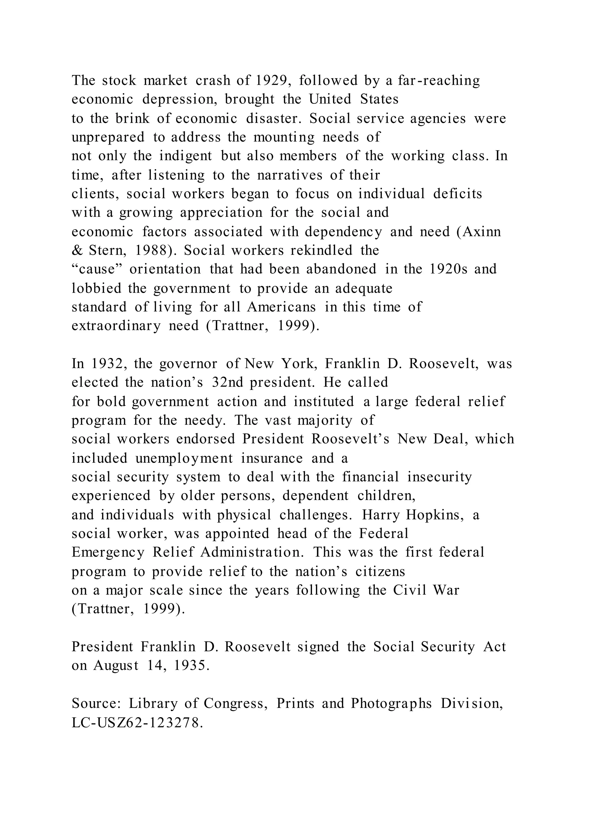 The stock market crash of 1929, followed by a far-reaching
economic depression, brought the United States
to the brink of economic disaster. Social service agencies were
unprepared to address the mounting needs of
not only the indigent but also members of the working class. In
time, after listening to the narratives of their
clients, social workers began to focus on individual deficits
with a growing appreciation for the social and
economic factors associated with dependency and need (Axinn
& Stern, 1988). Social workers rekindled the
“cause” orientation that had been abandoned in the 1920s and
lobbied the government to provide an adequate
standard of living for all Americans in this time of
extraordinary need (Trattner, 1999).
In 1932, the governor of New York, Franklin D. Roosevelt, was
elected the nation’s 32nd president. He called
for bold government action and instituted a large federal relief
program for the needy. The vast majority of
social workers endorsed President Roosevelt’s New Deal, which
included unemployment insurance and a
social security system to deal with the financial insecurity
experienced by older persons, dependent children,
and individuals with physical challenges. Harry Hopkins, a
social worker, was appointed head of the Federal
Emergency Relief Administration. This was the first federal
program to provide relief to the nation’s citizens
on a major scale since the years following the Civil War
(Trattner, 1999).
President Franklin D. Roosevelt signed the Social Security Act
on August 14, 1935.
Source: Library of Congress, Prints and Photographs Divi sion,
LC-USZ62-123278.
 