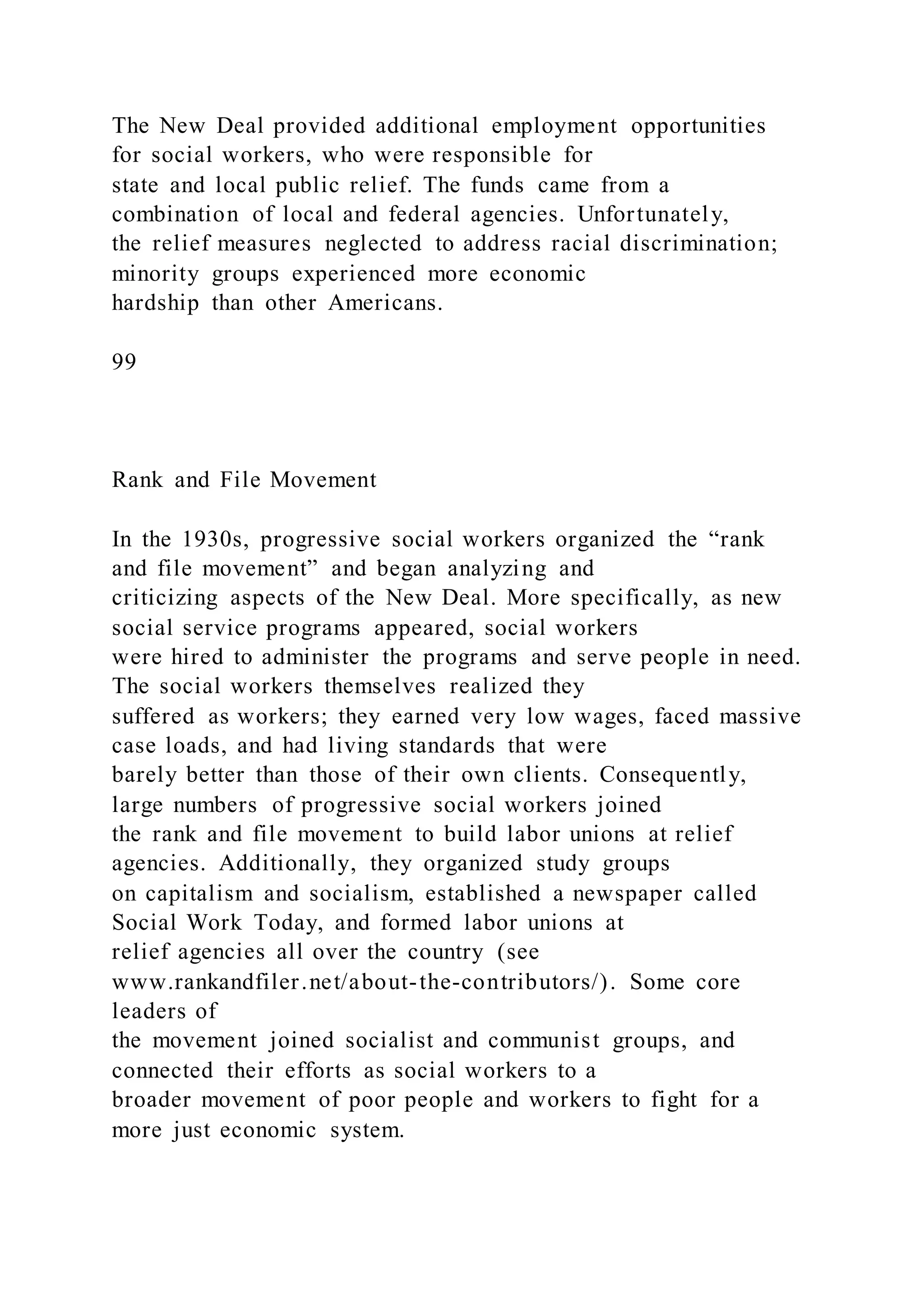The New Deal provided additional employment opportunities
for social workers, who were responsible for
state and local public relief. The funds came from a
combination of local and federal agencies. Unfortunately,
the relief measures neglected to address racial discrimination;
minority groups experienced more economic
hardship than other Americans.
99
Rank and File Movement
In the 1930s, progressive social workers organized the “rank
and file movement” and began analyzing and
criticizing aspects of the New Deal. More specifically, as new
social service programs appeared, social workers
were hired to administer the programs and serve people in need.
The social workers themselves realized they
suffered as workers; they earned very low wages, faced massive
case loads, and had living standards that were
barely better than those of their own clients. Consequently,
large numbers of progressive social workers joined
the rank and file movement to build labor unions at relief
agencies. Additionally, they organized study groups
on capitalism and socialism, established a newspaper called
Social Work Today, and formed labor unions at
relief agencies all over the country (see
www.rankandfiler.net/about-the-contributors/). Some core
leaders of
the movement joined socialist and communist groups, and
connected their efforts as social workers to a
broader movement of poor people and workers to fight for a
more just economic system.
 