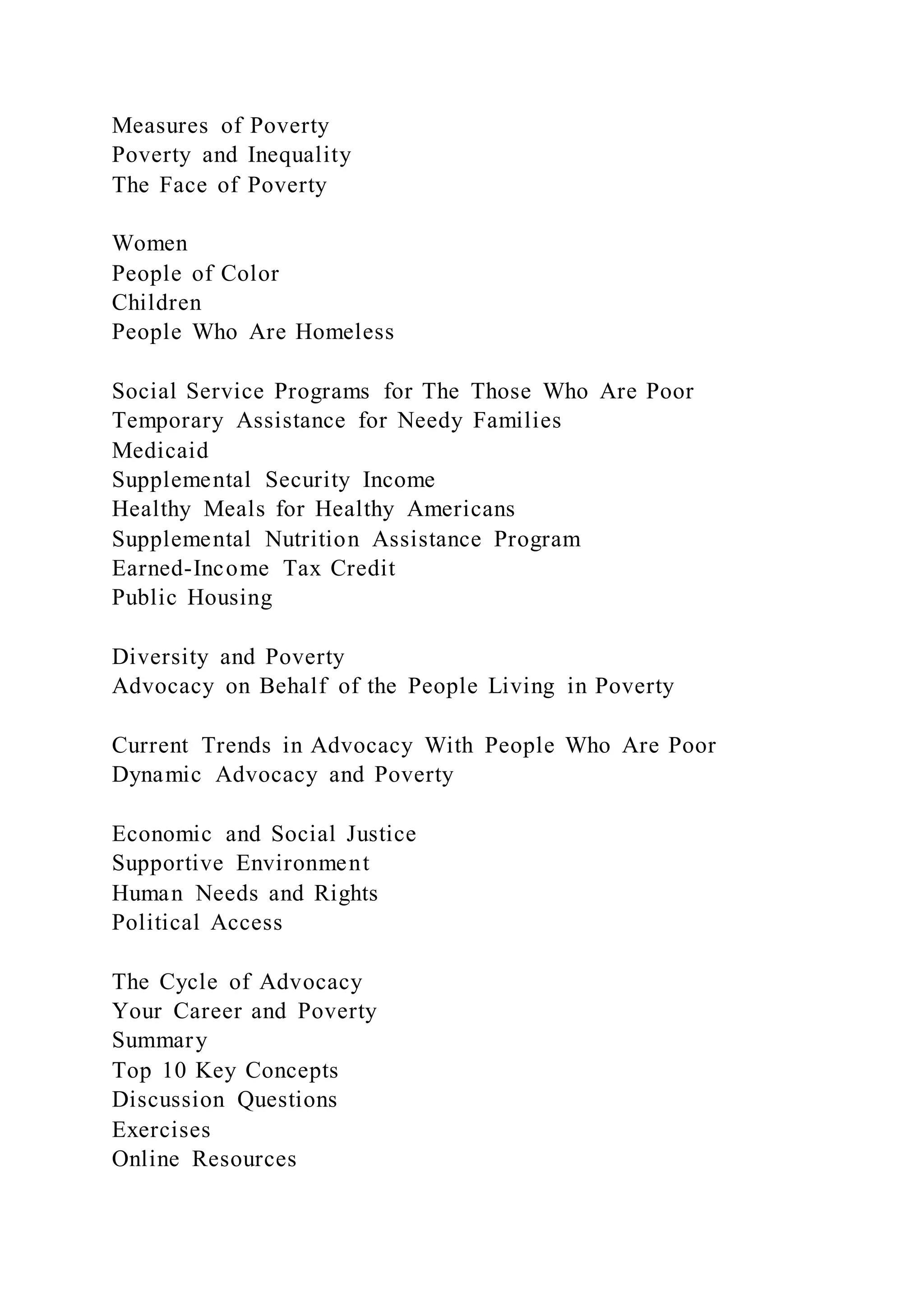 Measures of Poverty
Poverty and Inequality
The Face of Poverty
Women
People of Color
Children
People Who Are Homeless
Social Service Programs for The Those Who Are Poor
Temporary Assistance for Needy Families
Medicaid
Supplemental Security Income
Healthy Meals for Healthy Americans
Supplemental Nutrition Assistance Program
Earned-Income Tax Credit
Public Housing
Diversity and Poverty
Advocacy on Behalf of the People Living in Poverty
Current Trends in Advocacy With People Who Are Poor
Dynamic Advocacy and Poverty
Economic and Social Justice
Supportive Environment
Human Needs and Rights
Political Access
The Cycle of Advocacy
Your Career and Poverty
Summary
Top 10 Key Concepts
Discussion Questions
Exercises
Online Resources
 