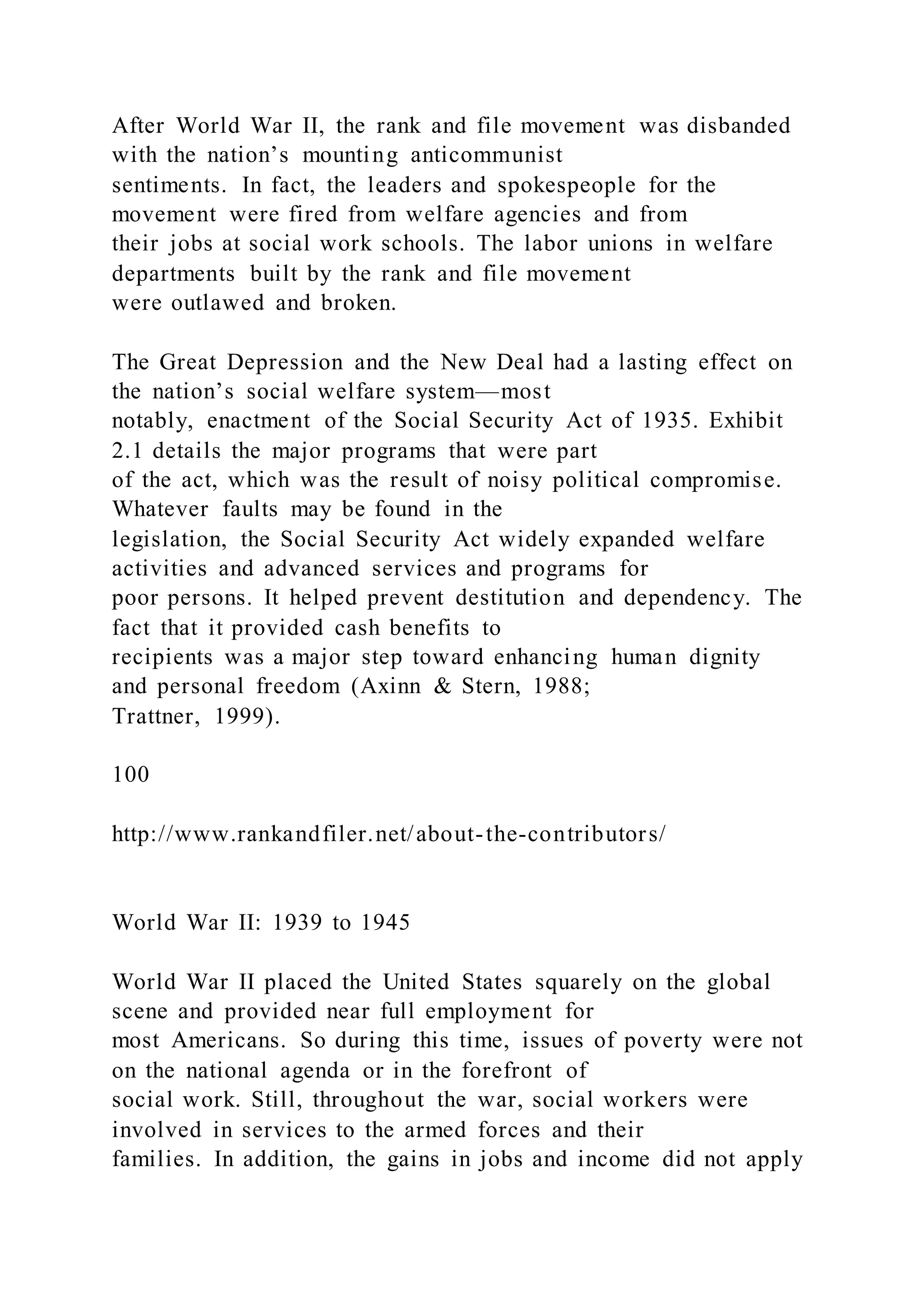 After World War II, the rank and file movement was disbanded
with the nation’s mounting anticommunist
sentiments. In fact, the leaders and spokespeople for the
movement were fired from welfare agencies and from
their jobs at social work schools. The labor unions in welfare
departments built by the rank and file movement
were outlawed and broken.
The Great Depression and the New Deal had a lasting effect on
the nation’s social welfare system—most
notably, enactment of the Social Security Act of 1935. Exhibit
2.1 details the major programs that were part
of the act, which was the result of noisy political compromise.
Whatever faults may be found in the
legislation, the Social Security Act widely expanded welfare
activities and advanced services and programs for
poor persons. It helped prevent destitution and dependency. The
fact that it provided cash benefits to
recipients was a major step toward enhancing human dignity
and personal freedom (Axinn & Stern, 1988;
Trattner, 1999).
100
http://www.rankandfiler.net/about-the-contributors/
World War II: 1939 to 1945
World War II placed the United States squarely on the global
scene and provided near full employment for
most Americans. So during this time, issues of poverty were not
on the national agenda or in the forefront of
social work. Still, throughout the war, social workers were
involved in services to the armed forces and their
families. In addition, the gains in jobs and income did not apply
 