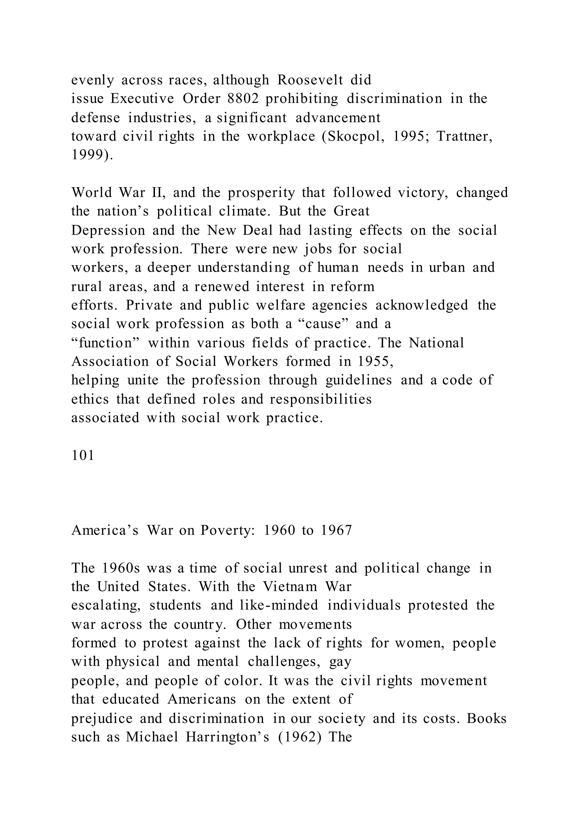 evenly across races, although Roosevelt did
issue Executive Order 8802 prohibiting discrimination in the
defense industries, a significant advancement
toward civil rights in the workplace (Skocpol, 1995; Trattner,
1999).
World War II, and the prosperity that followed victory, changed
the nation’s political climate. But the Great
Depression and the New Deal had lasting effects on the social
work profession. There were new jobs for social
workers, a deeper understanding of human needs in urban and
rural areas, and a renewed interest in reform
efforts. Private and public welfare agencies acknowledged the
social work profession as both a “cause” and a
“function” within various fields of practice. The National
Association of Social Workers formed in 1955,
helping unite the profession through guidelines and a code of
ethics that defined roles and responsibilities
associated with social work practice.
101
America’s War on Poverty: 1960 to 1967
The 1960s was a time of social unrest and political change in
the United States. With the Vietnam War
escalating, students and like-minded individuals protested the
war across the country. Other movements
formed to protest against the lack of rights for women, people
with physical and mental challenges, gay
people, and people of color. It was the civil rights movement
that educated Americans on the extent of
prejudice and discrimination in our society and its costs. Books
such as Michael Harrington’s (1962) The
 