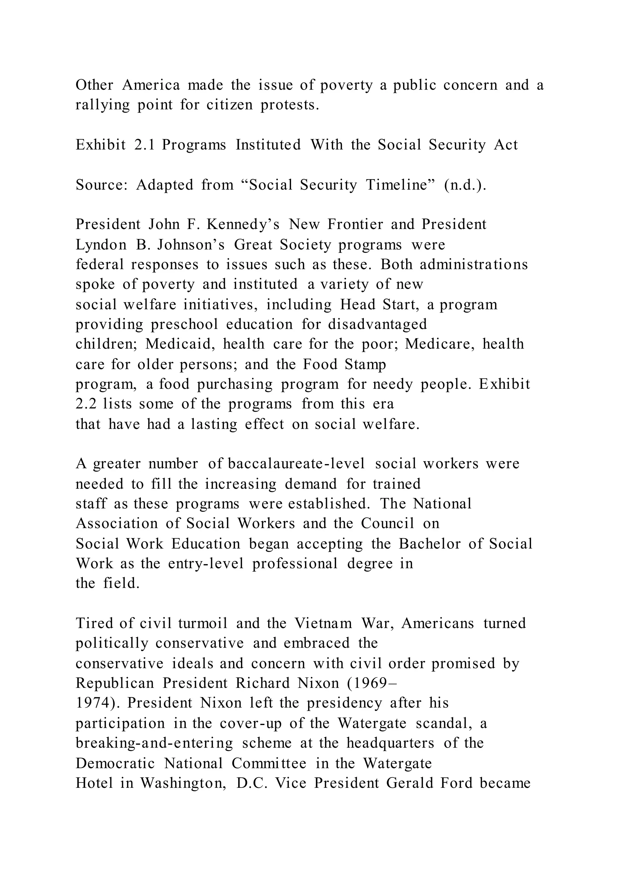 Other America made the issue of poverty a public concern and a
rallying point for citizen protests.
Exhibit 2.1 Programs Instituted With the Social Security Act
Source: Adapted from “Social Security Timeline” (n.d.).
President John F. Kennedy’s New Frontier and President
Lyndon B. Johnson’s Great Society programs were
federal responses to issues such as these. Both administrations
spoke of poverty and instituted a variety of new
social welfare initiatives, including Head Start, a program
providing preschool education for disadvantaged
children; Medicaid, health care for the poor; Medicare, health
care for older persons; and the Food Stamp
program, a food purchasing program for needy people. Exhibit
2.2 lists some of the programs from this era
that have had a lasting effect on social welfare.
A greater number of baccalaureate-level social workers were
needed to fill the increasing demand for trained
staff as these programs were established. The National
Association of Social Workers and the Council on
Social Work Education began accepting the Bachelor of Social
Work as the entry-level professional degree in
the field.
Tired of civil turmoil and the Vietnam War, Americans turned
politically conservative and embraced the
conservative ideals and concern with civil order promised by
Republican President Richard Nixon (1969–
1974). President Nixon left the presidency after his
participation in the cover-up of the Watergate scandal, a
breaking-and-entering scheme at the headquarters of the
Democratic National Committee in the Watergate
Hotel in Washington, D.C. Vice President Gerald Ford became
 