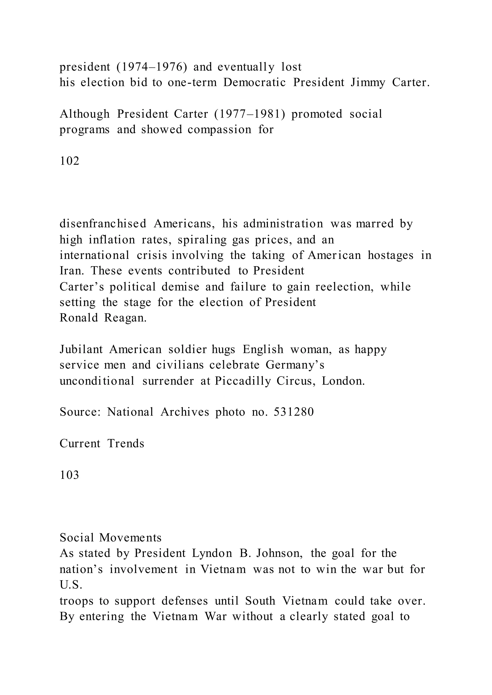 president (1974–1976) and eventually lost
his election bid to one-term Democratic President Jimmy Carter.
Although President Carter (1977–1981) promoted social
programs and showed compassion for
102
disenfranchised Americans, his administration was marred by
high inflation rates, spiraling gas prices, and an
international crisis involving the taking of American hostages in
Iran. These events contributed to President
Carter’s political demise and failure to gain reelection, while
setting the stage for the election of President
Ronald Reagan.
Jubilant American soldier hugs English woman, as happy
service men and civilians celebrate Germany’s
unconditional surrender at Piccadilly Circus, London.
Source: National Archives photo no. 531280
Current Trends
103
Social Movements
As stated by President Lyndon B. Johnson, the goal for the
nation’s involvement in Vietnam was not to win the war but for
U.S.
troops to support defenses until South Vietnam could take over.
By entering the Vietnam War without a clearly stated goal to
 