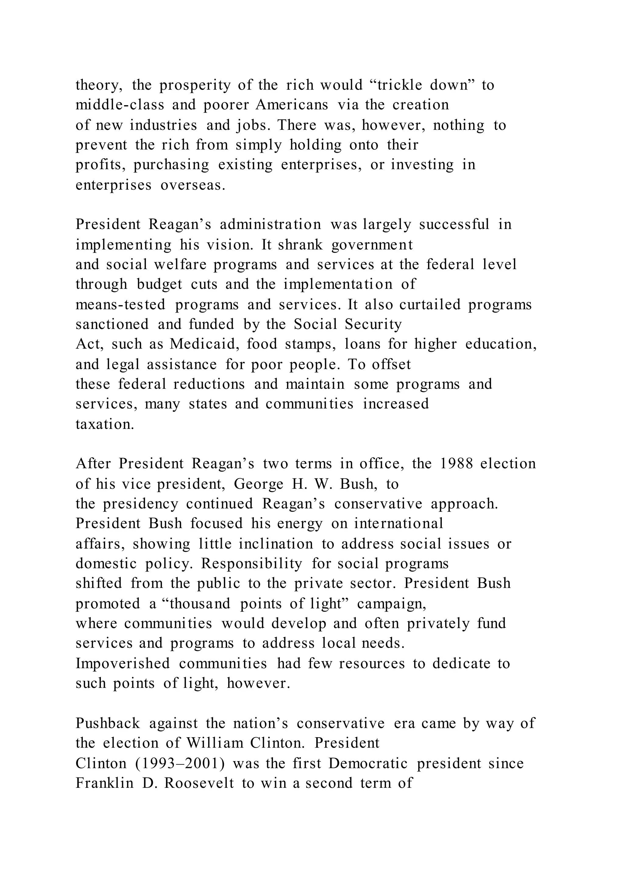 theory, the prosperity of the rich would “trickle down” to
middle-class and poorer Americans via the creation
of new industries and jobs. There was, however, nothing to
prevent the rich from simply holding onto their
profits, purchasing existing enterprises, or investing in
enterprises overseas.
President Reagan’s administration was largely successful in
implementing his vision. It shrank government
and social welfare programs and services at the federal level
through budget cuts and the implementation of
means-tested programs and services. It also curtailed programs
sanctioned and funded by the Social Security
Act, such as Medicaid, food stamps, loans for higher education,
and legal assistance for poor people. To offset
these federal reductions and maintain some programs and
services, many states and communities increased
taxation.
After President Reagan’s two terms in office, the 1988 election
of his vice president, George H. W. Bush, to
the presidency continued Reagan’s conservative approach.
President Bush focused his energy on international
affairs, showing little inclination to address social issues or
domestic policy. Responsibility for social programs
shifted from the public to the private sector. President Bush
promoted a “thousand points of light” campaign,
where communities would develop and often privately fund
services and programs to address local needs.
Impoverished communities had few resources to dedicate to
such points of light, however.
Pushback against the nation’s conservative era came by way of
the election of William Clinton. President
Clinton (1993–2001) was the first Democratic president since
Franklin D. Roosevelt to win a second term of
 