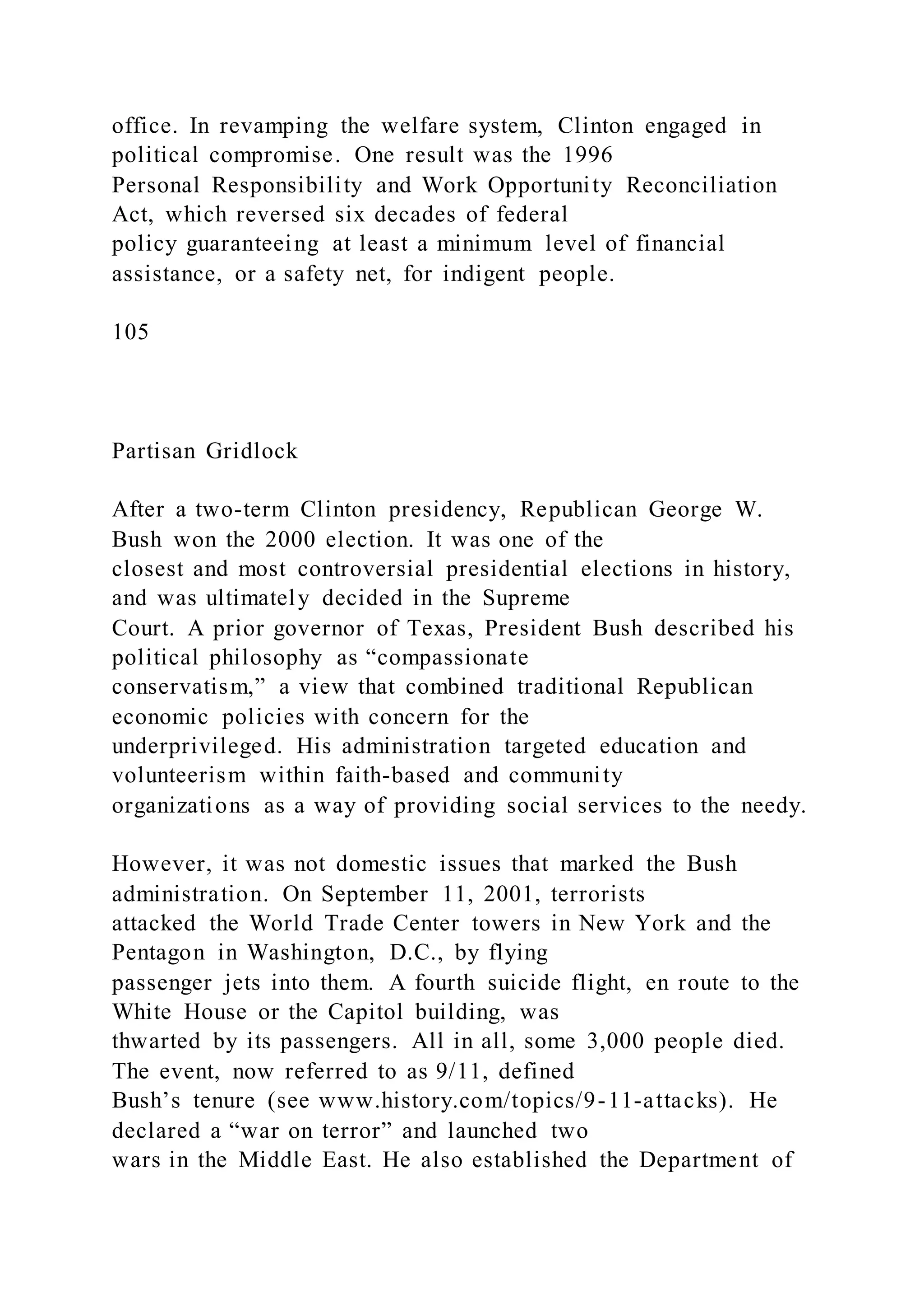 office. In revamping the welfare system, Clinton engaged in
political compromise. One result was the 1996
Personal Responsibility and Work Opportunity Reconciliation
Act, which reversed six decades of federal
policy guaranteeing at least a minimum level of financial
assistance, or a safety net, for indigent people.
105
Partisan Gridlock
After a two-term Clinton presidency, Republican George W.
Bush won the 2000 election. It was one of the
closest and most controversial presidential elections in history,
and was ultimately decided in the Supreme
Court. A prior governor of Texas, President Bush described his
political philosophy as “compassionate
conservatism,” a view that combined traditional Republican
economic policies with concern for the
underprivileged. His administration targeted education and
volunteerism within faith-based and community
organizations as a way of providing social services to the needy.
However, it was not domestic issues that marked the Bush
administration. On September 11, 2001, terrorists
attacked the World Trade Center towers in New York and the
Pentagon in Washington, D.C., by flying
passenger jets into them. A fourth suicide flight, en route to the
White House or the Capitol building, was
thwarted by its passengers. All in all, some 3,000 people died.
The event, now referred to as 9/11, defined
Bush’s tenure (see www.history.com/topics/9-11-attacks). He
declared a “war on terror” and launched two
wars in the Middle East. He also established the Department of
 