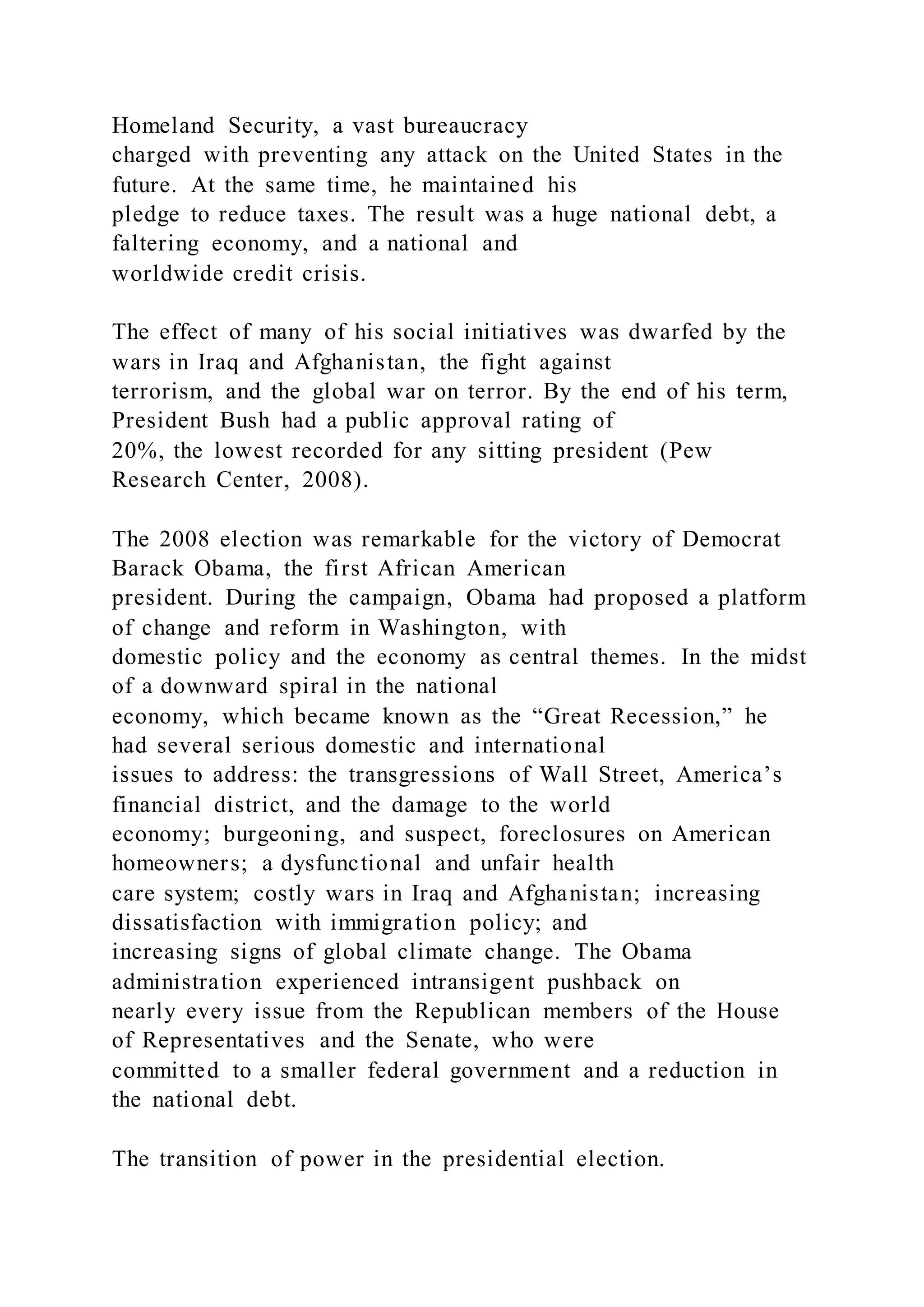 Homeland Security, a vast bureaucracy
charged with preventing any attack on the United States in the
future. At the same time, he maintained his
pledge to reduce taxes. The result was a huge national debt, a
faltering economy, and a national and
worldwide credit crisis.
The effect of many of his social initiatives was dwarfed by the
wars in Iraq and Afghanistan, the fight against
terrorism, and the global war on terror. By the end of his term,
President Bush had a public approval rating of
20%, the lowest recorded for any sitting president (Pew
Research Center, 2008).
The 2008 election was remarkable for the victory of Democrat
Barack Obama, the first African American
president. During the campaign, Obama had proposed a platform
of change and reform in Washington, with
domestic policy and the economy as central themes. In the midst
of a downward spiral in the national
economy, which became known as the “Great Recession,” he
had several serious domestic and international
issues to address: the transgressions of Wall Street, America’s
financial district, and the damage to the world
economy; burgeoning, and suspect, foreclosures on American
homeowners; a dysfunctional and unfair health
care system; costly wars in Iraq and Afghanistan; increasing
dissatisfaction with immigration policy; and
increasing signs of global climate change. The Obama
administration experienced intransigent pushback on
nearly every issue from the Republican members of the House
of Representatives and the Senate, who were
committed to a smaller federal government and a reduction in
the national debt.
The transition of power in the presidential election.
 