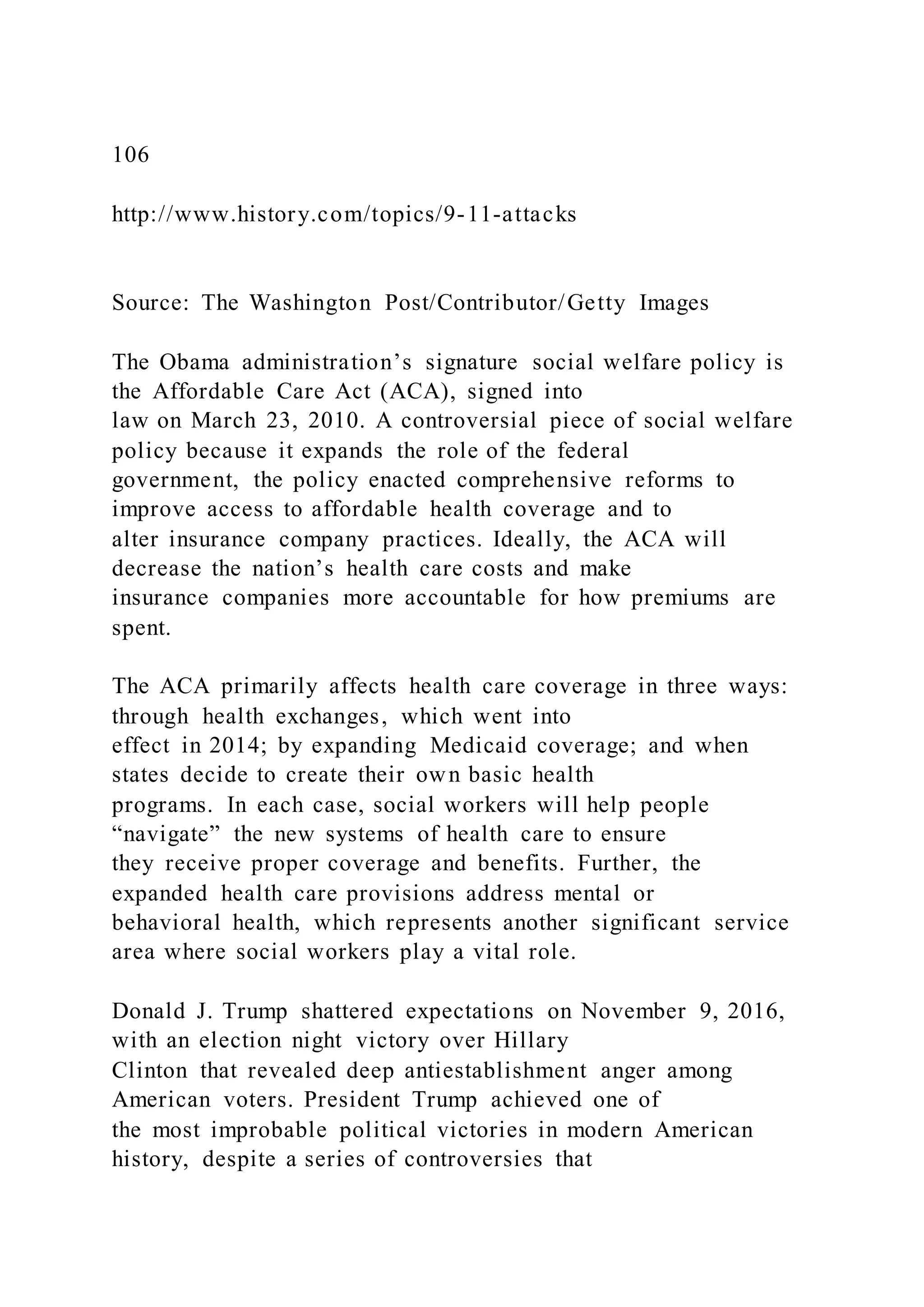 106
http://www.history.com/topics/9-11-attacks
Source: The Washington Post/Contributor/Getty Images
The Obama administration’s signature social welfare policy is
the Affordable Care Act (ACA), signed into
law on March 23, 2010. A controversial piece of social welfare
policy because it expands the role of the federal
government, the policy enacted comprehensive reforms to
improve access to affordable health coverage and to
alter insurance company practices. Ideally, the ACA will
decrease the nation’s health care costs and make
insurance companies more accountable for how premiums are
spent.
The ACA primarily affects health care coverage in three ways:
through health exchanges, which went into
effect in 2014; by expanding Medicaid coverage; and when
states decide to create their own basic health
programs. In each case, social workers will help people
“navigate” the new systems of health care to ensure
they receive proper coverage and benefits. Further, the
expanded health care provisions address mental or
behavioral health, which represents another significant service
area where social workers play a vital role.
Donald J. Trump shattered expectations on November 9, 2016,
with an election night victory over Hillary
Clinton that revealed deep antiestablishment anger among
American voters. President Trump achieved one of
the most improbable political victories in modern American
history, despite a series of controversies that
 