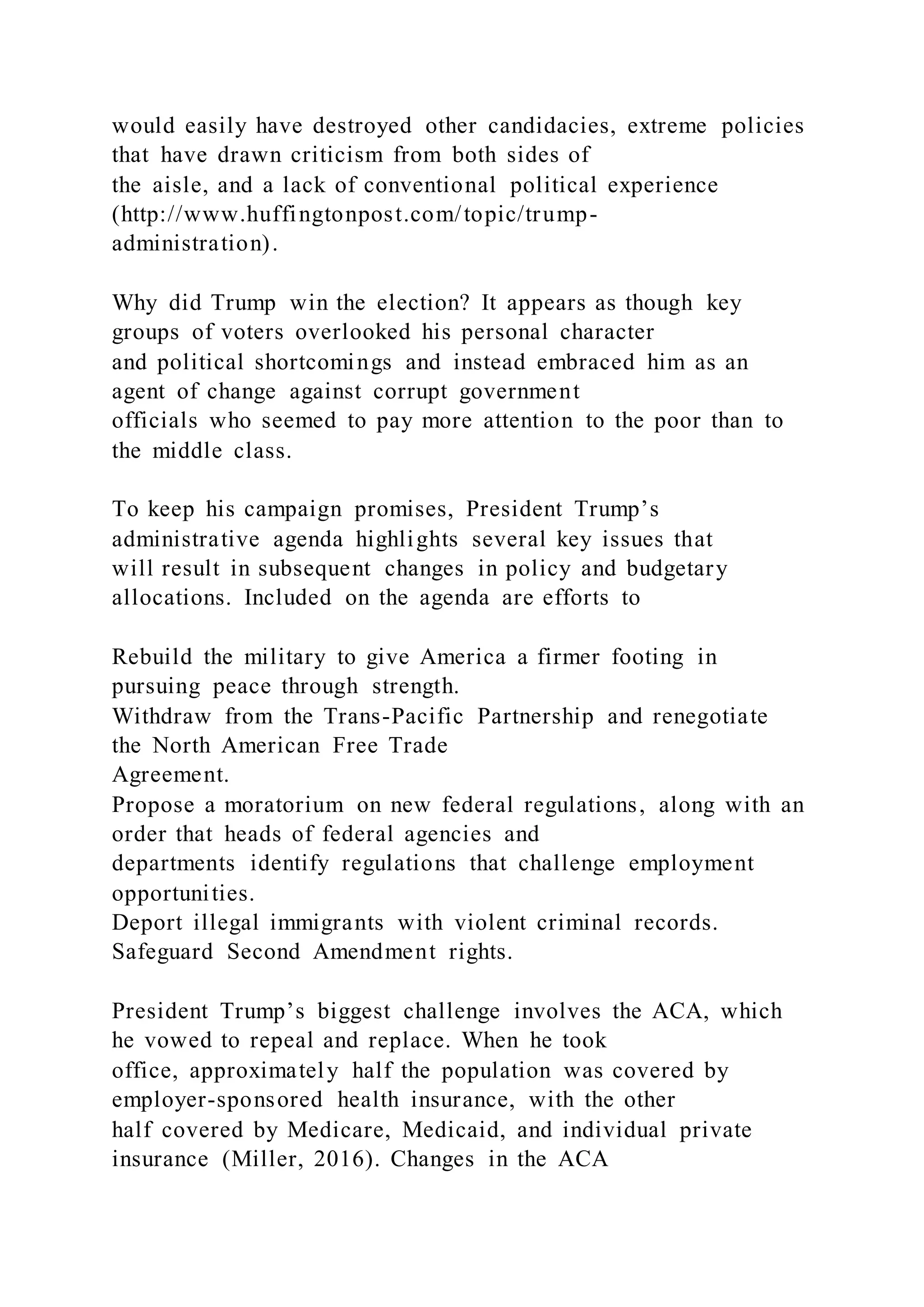 would easily have destroyed other candidacies, extreme policies
that have drawn criticism from both sides of
the aisle, and a lack of conventional political experience
(http://www.huffingtonpost.com/topic/trump-
administration).
Why did Trump win the election? It appears as though key
groups of voters overlooked his personal character
and political shortcomings and instead embraced him as an
agent of change against corrupt government
officials who seemed to pay more attention to the poor than to
the middle class.
To keep his campaign promises, President Trump’s
administrative agenda highlights several key issues that
will result in subsequent changes in policy and budgetary
allocations. Included on the agenda are efforts to
Rebuild the military to give America a firmer footing in
pursuing peace through strength.
Withdraw from the Trans-Pacific Partnership and renegotiate
the North American Free Trade
Agreement.
Propose a moratorium on new federal regulations, along with an
order that heads of federal agencies and
departments identify regulations that challenge employment
opportunities.
Deport illegal immigrants with violent criminal records.
Safeguard Second Amendment rights.
President Trump’s biggest challenge involves the ACA, which
he vowed to repeal and replace. When he took
office, approximately half the population was covered by
employer-sponsored health insurance, with the other
half covered by Medicare, Medicaid, and individual private
insurance (Miller, 2016). Changes in the ACA
 