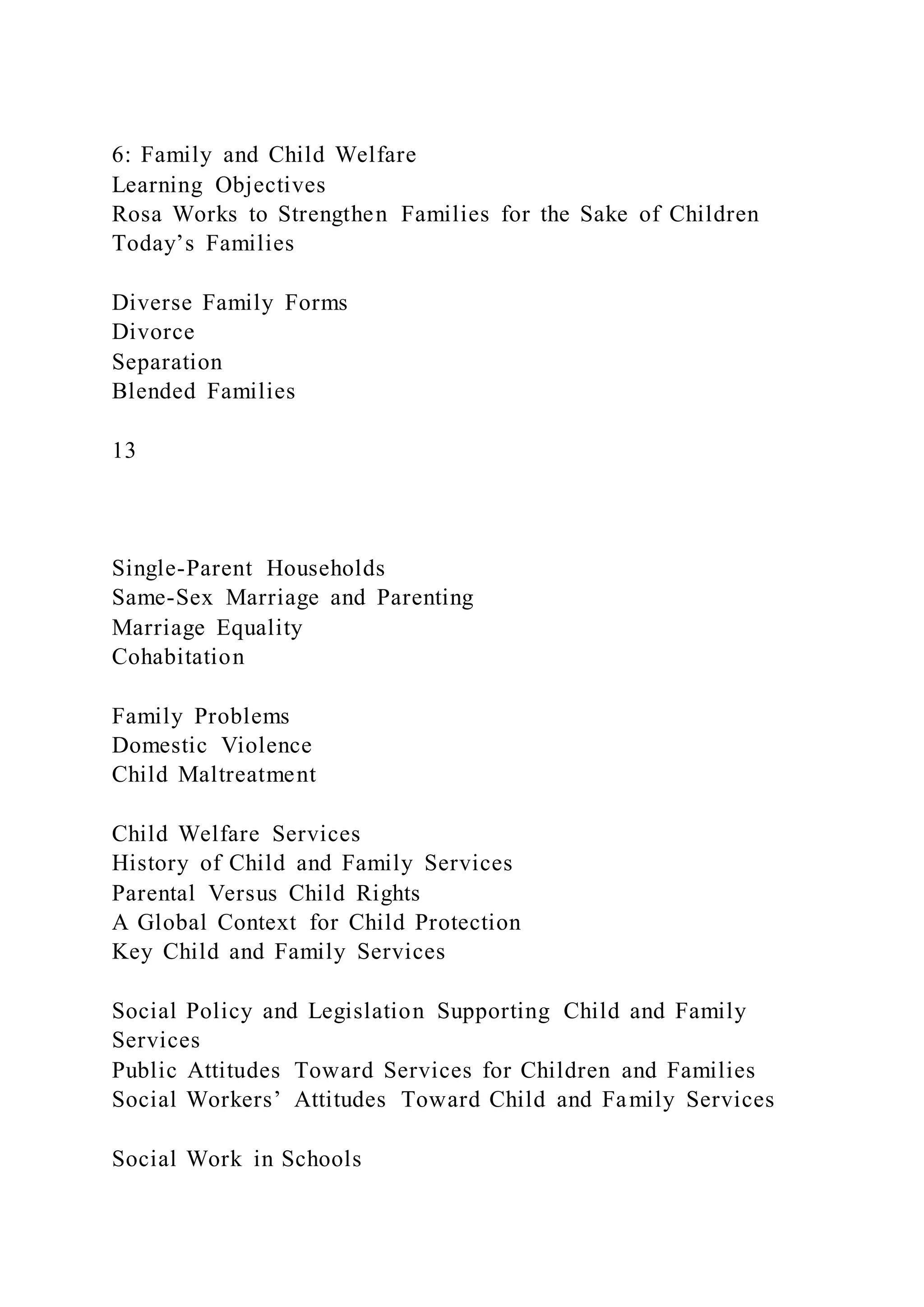 6: Family and Child Welfare
Learning Objectives
Rosa Works to Strengthen Families for the Sake of Children
Today’s Families
Diverse Family Forms
Divorce
Separation
Blended Families
13
Single-Parent Households
Same-Sex Marriage and Parenting
Marriage Equality
Cohabitation
Family Problems
Domestic Violence
Child Maltreatment
Child Welfare Services
History of Child and Family Services
Parental Versus Child Rights
A Global Context for Child Protection
Key Child and Family Services
Social Policy and Legislation Supporting Child and Family
Services
Public Attitudes Toward Services for Children and Families
Social Workers’ Attitudes Toward Child and Family Services
Social Work in Schools
 