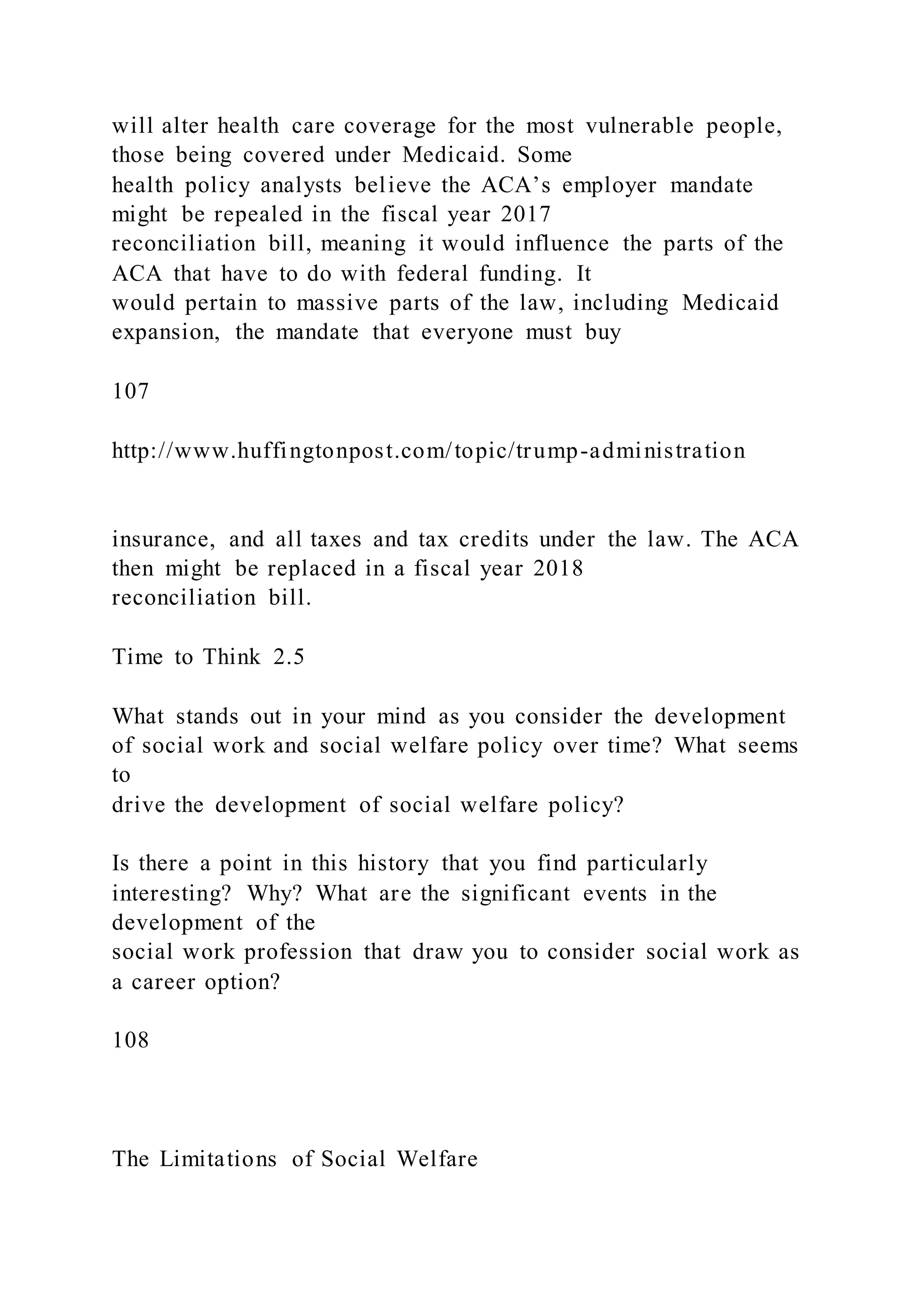 will alter health care coverage for the most vulnerable people,
those being covered under Medicaid. Some
health policy analysts believe the ACA’s employer mandate
might be repealed in the fiscal year 2017
reconciliation bill, meaning it would influence the parts of the
ACA that have to do with federal funding. It
would pertain to massive parts of the law, including Medicaid
expansion, the mandate that everyone must buy
107
http://www.huffingtonpost.com/topic/trump-administration
insurance, and all taxes and tax credits under the law. The ACA
then might be replaced in a fiscal year 2018
reconciliation bill.
Time to Think 2.5
What stands out in your mind as you consider the development
of social work and social welfare policy over time? What seems
to
drive the development of social welfare policy?
Is there a point in this history that you find particularly
interesting? Why? What are the significant events in the
development of the
social work profession that draw you to consider social work as
a career option?
108
The Limitations of Social Welfare
 