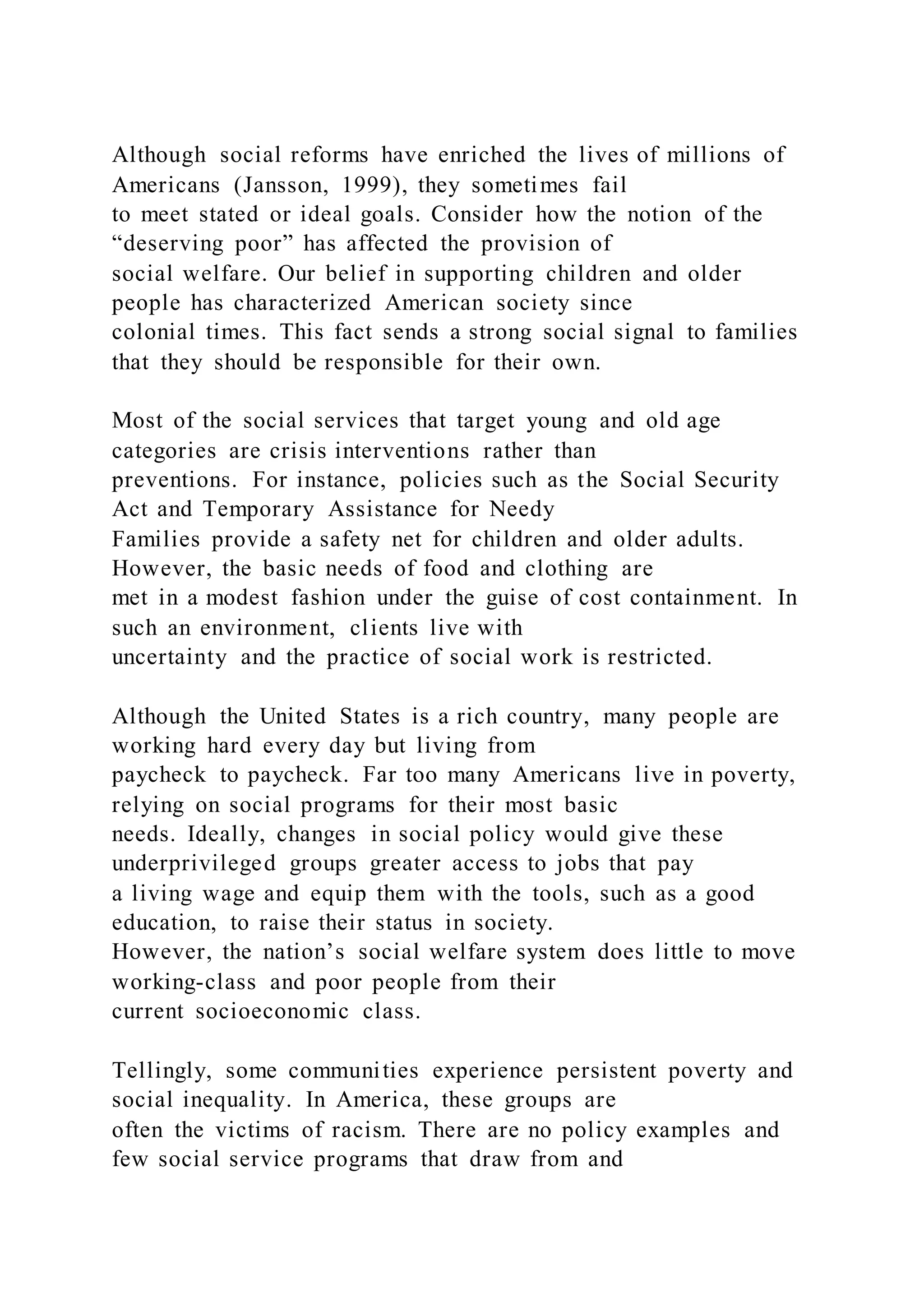 Although social reforms have enriched the lives of millions of
Americans (Jansson, 1999), they sometimes fail
to meet stated or ideal goals. Consider how the notion of the
“deserving poor” has affected the provision of
social welfare. Our belief in supporting children and older
people has characterized American society since
colonial times. This fact sends a strong social signal to families
that they should be responsible for their own.
Most of the social services that target young and old age
categories are crisis interventions rather than
preventions. For instance, policies such as the Social Security
Act and Temporary Assistance for Needy
Families provide a safety net for children and older adults.
However, the basic needs of food and clothing are
met in a modest fashion under the guise of cost containment. In
such an environment, clients live with
uncertainty and the practice of social work is restricted.
Although the United States is a rich country, many people are
working hard every day but living from
paycheck to paycheck. Far too many Americans live in poverty,
relying on social programs for their most basic
needs. Ideally, changes in social policy would give these
underprivileged groups greater access to jobs that pay
a living wage and equip them with the tools, such as a good
education, to raise their status in society.
However, the nation’s social welfare system does little to move
working-class and poor people from their
current socioeconomic class.
Tellingly, some communities experience persistent poverty and
social inequality. In America, these groups are
often the victims of racism. There are no policy examples and
few social service programs that draw from and
 