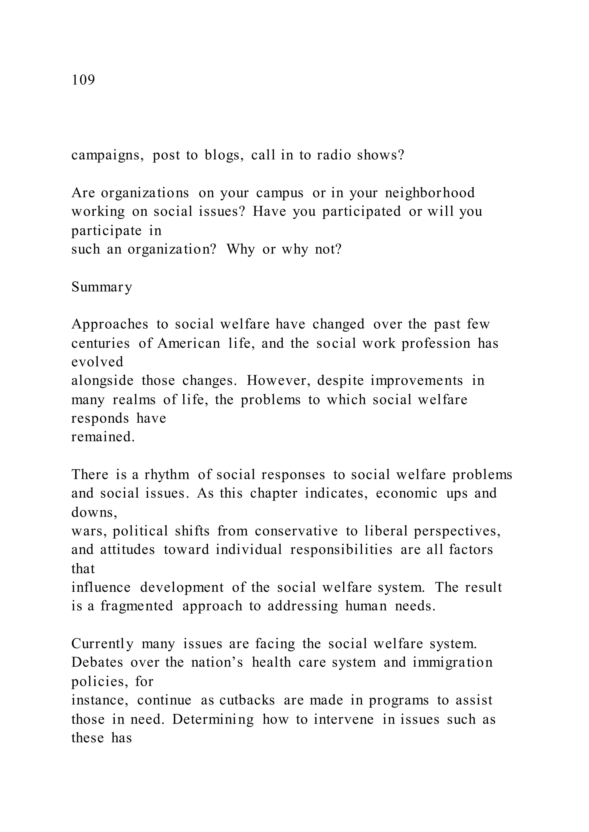 109
campaigns, post to blogs, call in to radio shows?
Are organizations on your campus or in your neighborhood
working on social issues? Have you participated or will you
participate in
such an organization? Why or why not?
Summary
Approaches to social welfare have changed over the past few
centuries of American life, and the social work profession has
evolved
alongside those changes. However, despite improvements in
many realms of life, the problems to which social welfare
responds have
remained.
There is a rhythm of social responses to social welfare problems
and social issues. As this chapter indicates, economic ups and
downs,
wars, political shifts from conservative to liberal perspectives,
and attitudes toward individual responsibilities are all factors
that
influence development of the social welfare system. The result
is a fragmented approach to addressing human needs.
Currently many issues are facing the social welfare system.
Debates over the nation’s health care system and immigration
policies, for
instance, continue as cutbacks are made in programs to assist
those in need. Determining how to intervene in issues such as
these has
 