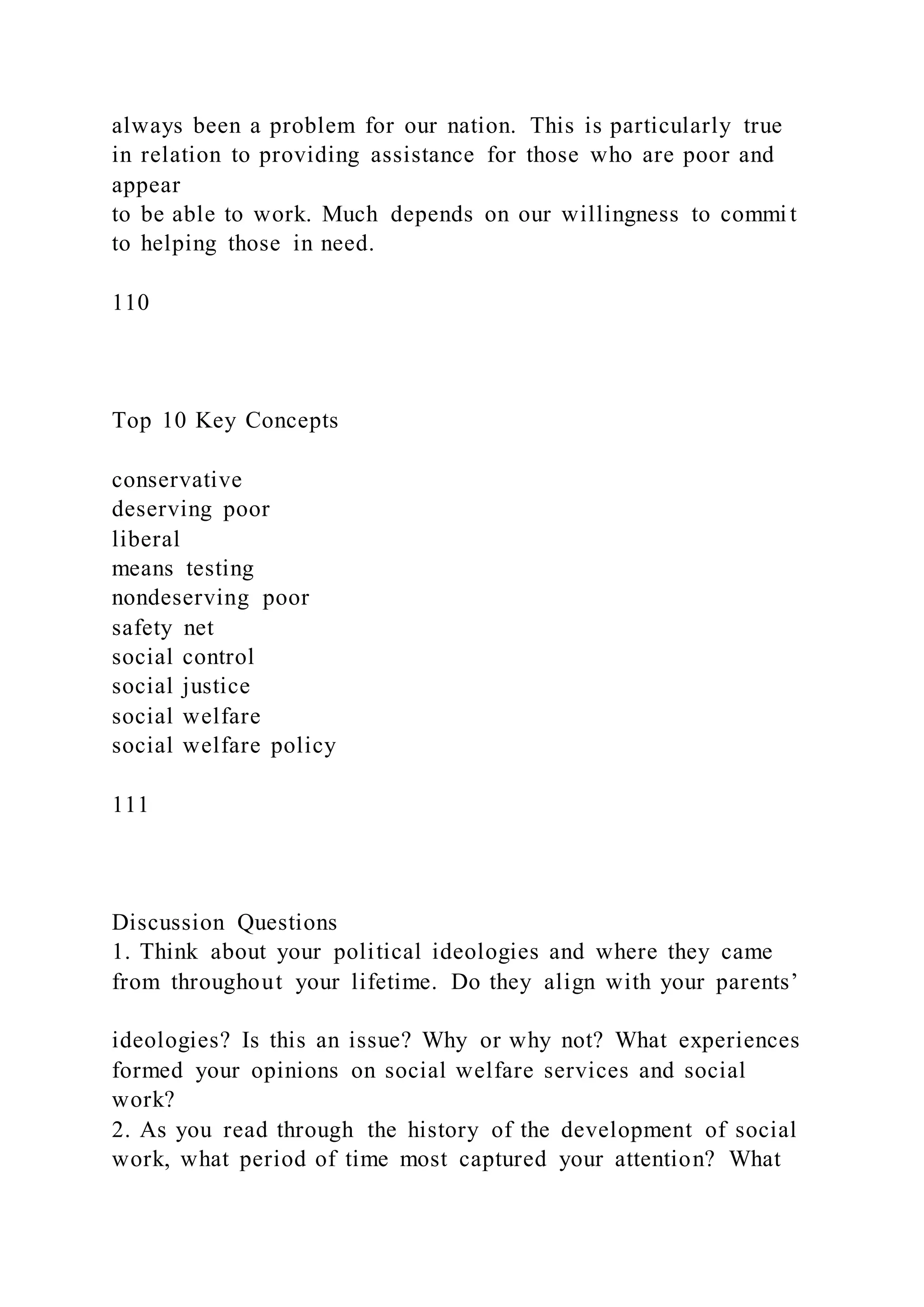always been a problem for our nation. This is particularly true
in relation to providing assistance for those who are poor and
appear
to be able to work. Much depends on our willingness to commi t
to helping those in need.
110
Top 10 Key Concepts
conservative
deserving poor
liberal
means testing
nondeserving poor
safety net
social control
social justice
social welfare
social welfare policy
111
Discussion Questions
1. Think about your political ideologies and where they came
from throughout your lifetime. Do they align with your parents’
ideologies? Is this an issue? Why or why not? What experiences
formed your opinions on social welfare services and social
work?
2. As you read through the history of the development of social
work, what period of time most captured your attention? What
 
