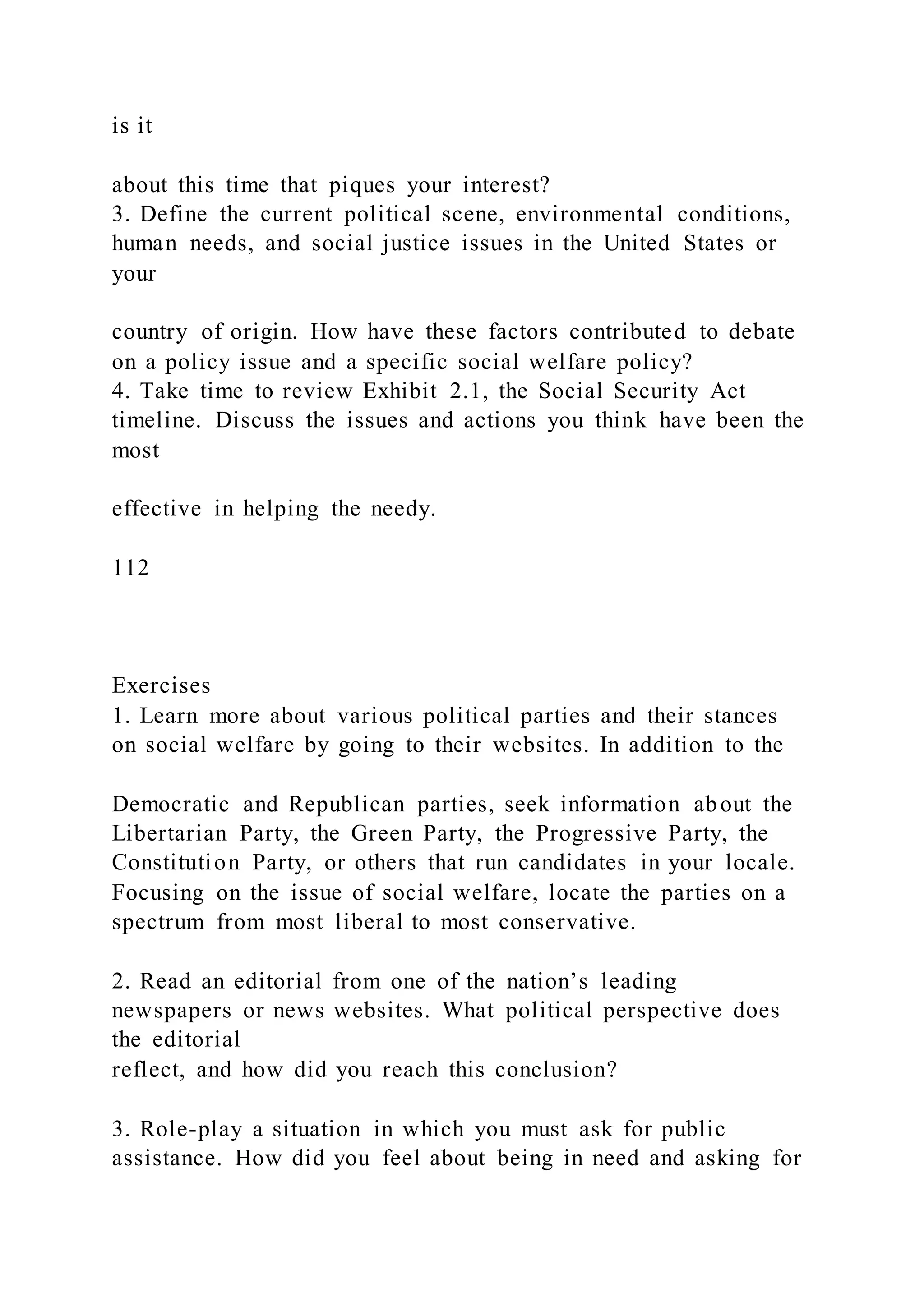 is it
about this time that piques your interest?
3. Define the current political scene, environmental conditions,
human needs, and social justice issues in the United States or
your
country of origin. How have these factors contributed to debate
on a policy issue and a specific social welfare policy?
4. Take time to review Exhibit 2.1, the Social Security Act
timeline. Discuss the issues and actions you think have been the
most
effective in helping the needy.
112
Exercises
1. Learn more about various political parties and their stances
on social welfare by going to their websites. In addition to the
Democratic and Republican parties, seek information about the
Libertarian Party, the Green Party, the Progressive Party, the
Constitution Party, or others that run candidates in your locale.
Focusing on the issue of social welfare, locate the parties on a
spectrum from most liberal to most conservative.
2. Read an editorial from one of the nation’s leading
newspapers or news websites. What political perspective does
the editorial
reflect, and how did you reach this conclusion?
3. Role-play a situation in which you must ask for public
assistance. How did you feel about being in need and asking for
 
