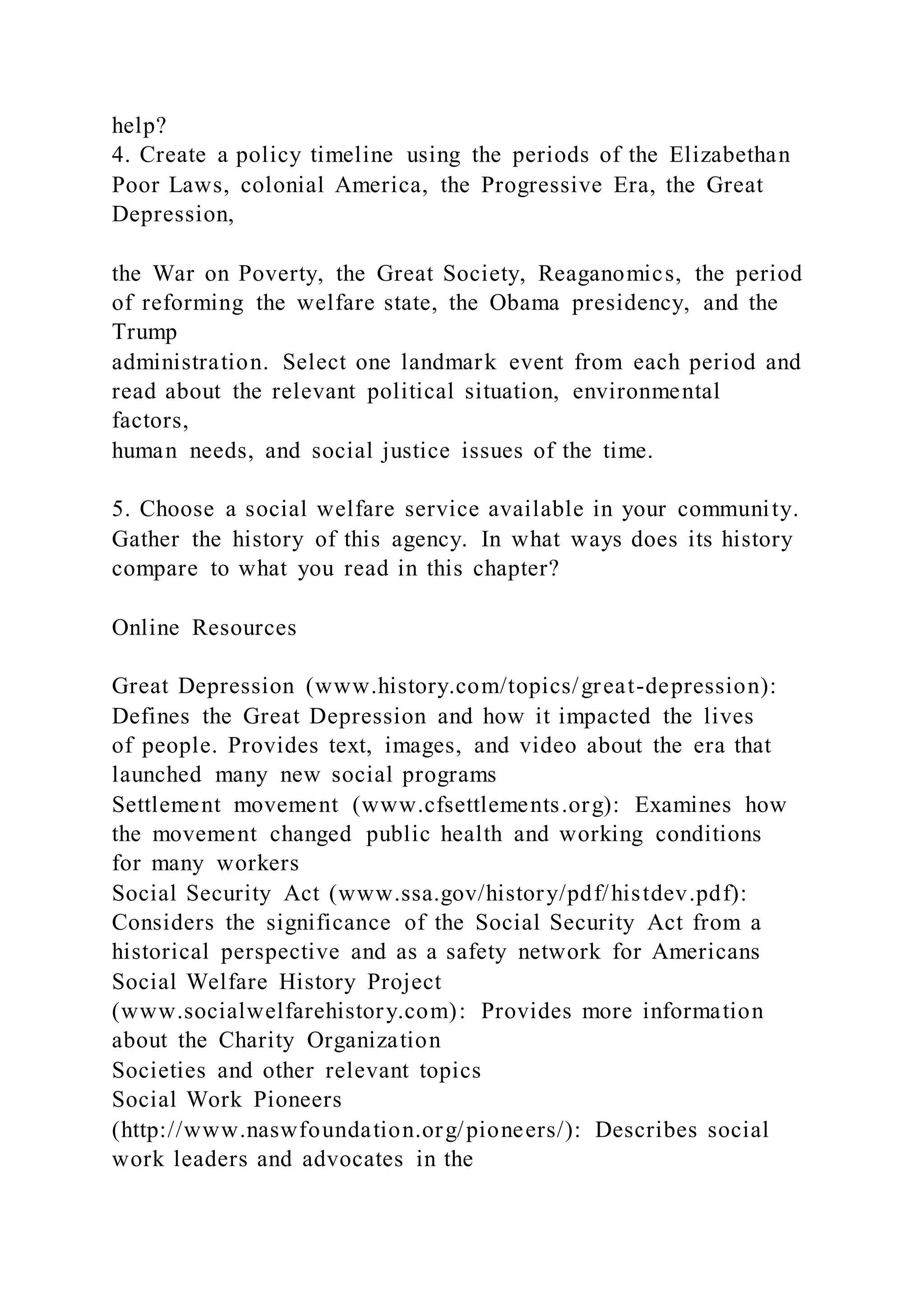 help?
4. Create a policy timeline using the periods of the Elizabethan
Poor Laws, colonial America, the Progressive Era, the Great
Depression,
the War on Poverty, the Great Society, Reaganomics, the period
of reforming the welfare state, the Obama presidency, and the
Trump
administration. Select one landmark event from each period and
read about the relevant political situation, environmental
factors,
human needs, and social justice issues of the time.
5. Choose a social welfare service available in your community.
Gather the history of this agency. In what ways does its history
compare to what you read in this chapter?
Online Resources
Great Depression (www.history.com/topics/great-depression):
Defines the Great Depression and how it impacted the lives
of people. Provides text, images, and video about the era that
launched many new social programs
Settlement movement (www.cfsettlements.org): Examines how
the movement changed public health and working conditions
for many workers
Social Security Act (www.ssa.gov/history/pdf/histdev.pdf):
Considers the significance of the Social Security Act from a
historical perspective and as a safety network for Americans
Social Welfare History Project
(www.socialwelfarehistory.com): Provides more information
about the Charity Organization
Societies and other relevant topics
Social Work Pioneers
(http://www.naswfoundation.org/pioneers/): Describes social
work leaders and advocates in the
 