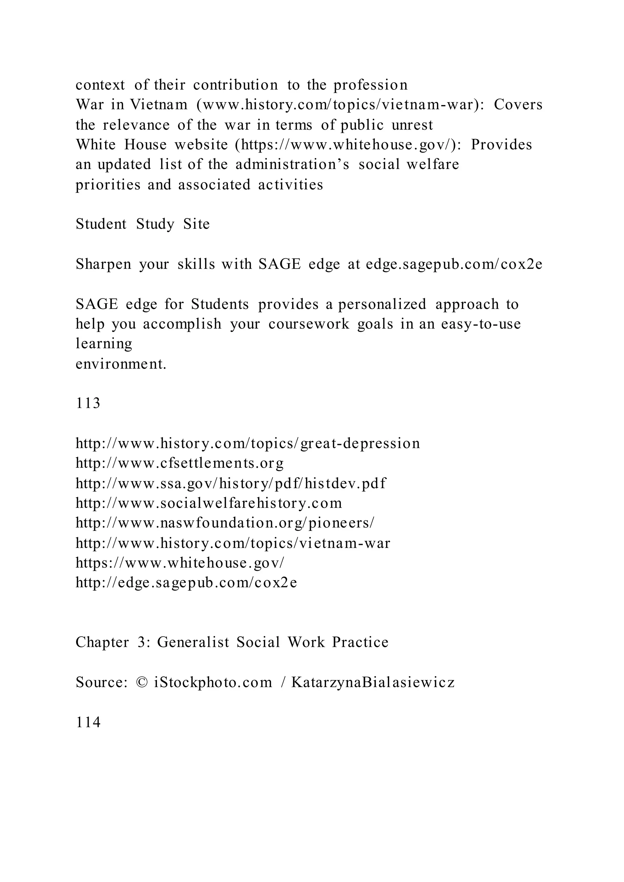 context of their contribution to the profession
War in Vietnam (www.history.com/topics/vietnam-war): Covers
the relevance of the war in terms of public unrest
White House website (https://www.whitehouse.gov/): Provides
an updated list of the administration’s social welfare
priorities and associated activities
Student Study Site
Sharpen your skills with SAGE edge at edge.sagepub.com/cox2e
SAGE edge for Students provides a personalized approach to
help you accomplish your coursework goals in an easy-to-use
learning
environment.
113
http://www.history.com/topics/great-depression
http://www.cfsettlements.org
http://www.ssa.gov/history/pdf/histdev.pdf
http://www.socialwelfarehistory.com
http://www.naswfoundation.org/pioneers/
http://www.history.com/topics/vietnam-war
https://www.whitehouse.gov/
http://edge.sagepub.com/cox2e
Chapter 3: Generalist Social Work Practice
Source: © iStockphoto.com / KatarzynaBialasiewicz
114
 
