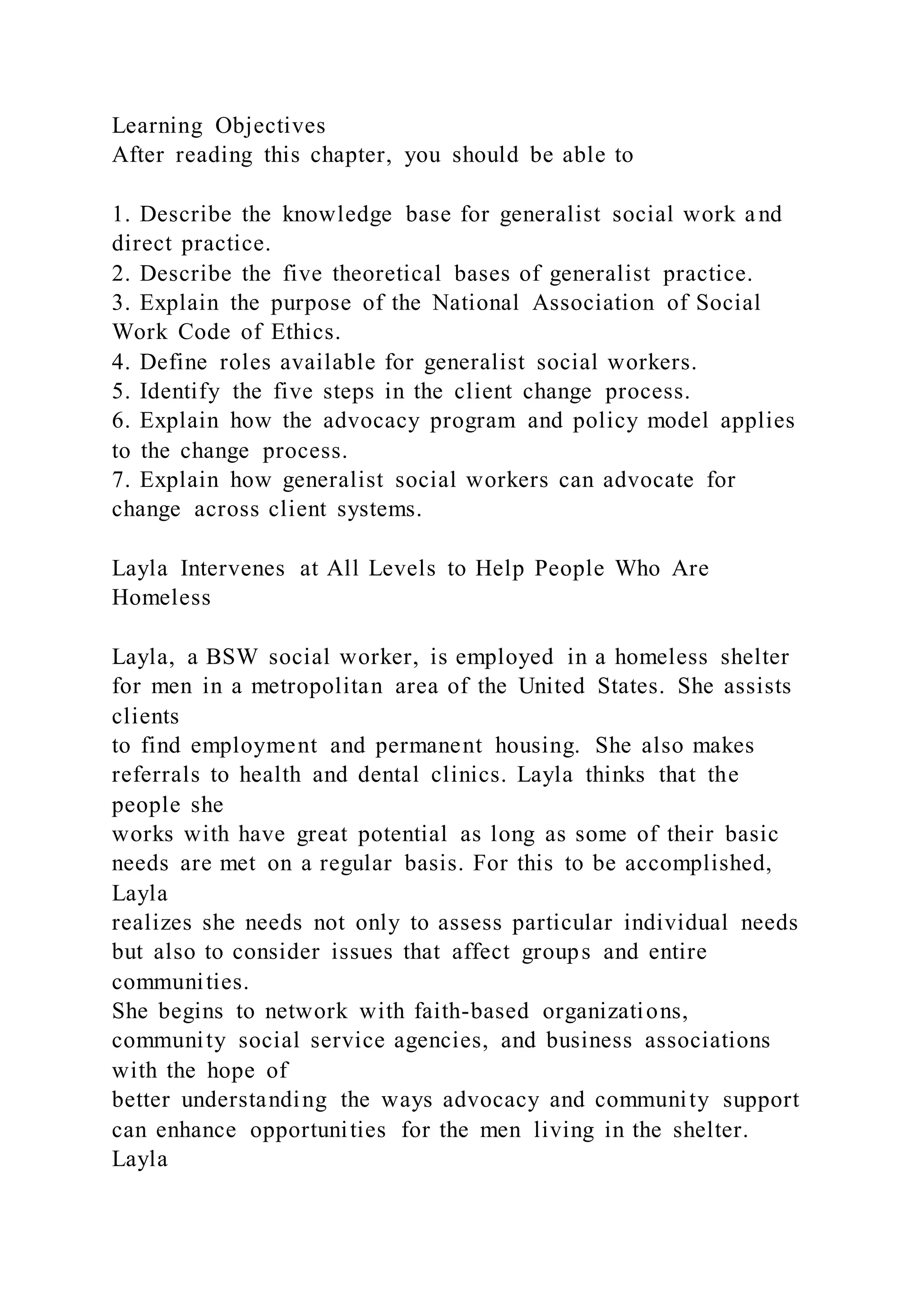 Learning Objectives
After reading this chapter, you should be able to
1. Describe the knowledge base for generalist social work and
direct practice.
2. Describe the five theoretical bases of generalist practice.
3. Explain the purpose of the National Association of Social
Work Code of Ethics.
4. Define roles available for generalist social workers.
5. Identify the five steps in the client change process.
6. Explain how the advocacy program and policy model applies
to the change process.
7. Explain how generalist social workers can advocate for
change across client systems.
Layla Intervenes at All Levels to Help People Who Are
Homeless
Layla, a BSW social worker, is employed in a homeless shelter
for men in a metropolitan area of the United States. She assists
clients
to find employment and permanent housing. She also makes
referrals to health and dental clinics. Layla thinks that the
people she
works with have great potential as long as some of their basic
needs are met on a regular basis. For this to be accomplished,
Layla
realizes she needs not only to assess particular individual needs
but also to consider issues that affect groups and entire
communities.
She begins to network with faith-based organizations,
community social service agencies, and business associations
with the hope of
better understanding the ways advocacy and community support
can enhance opportunities for the men living in the shelter.
Layla
 