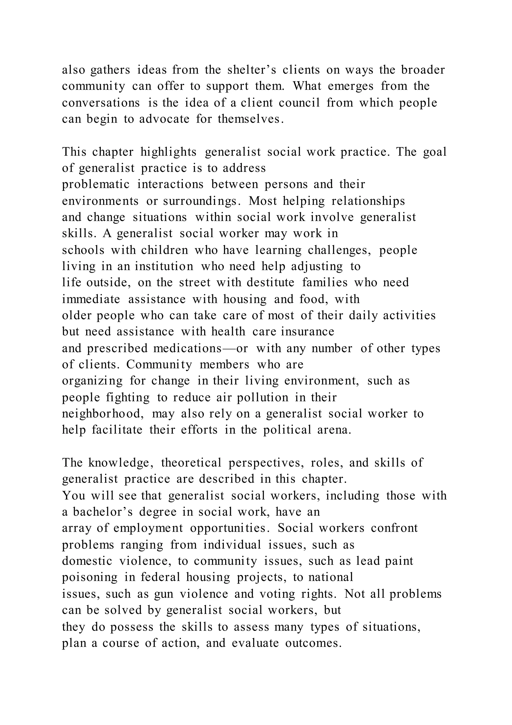 also gathers ideas from the shelter’s clients on ways the broader
community can offer to support them. What emerges from the
conversations is the idea of a client council from which people
can begin to advocate for themselves.
This chapter highlights generalist social work practice. The goal
of generalist practice is to address
problematic interactions between persons and their
environments or surroundings. Most helping relationships
and change situations within social work involve generalist
skills. A generalist social worker may work in
schools with children who have learning challenges, people
living in an institution who need help adjusting to
life outside, on the street with destitute families who need
immediate assistance with housing and food, with
older people who can take care of most of their daily activities
but need assistance with health care insurance
and prescribed medications—or with any number of other types
of clients. Community members who are
organizing for change in their living environment, such as
people fighting to reduce air pollution in their
neighborhood, may also rely on a generalist social worker to
help facilitate their efforts in the political arena.
The knowledge, theoretical perspectives, roles, and skills of
generalist practice are described in this chapter.
You will see that generalist social workers, including those with
a bachelor’s degree in social work, have an
array of employment opportunities. Social workers confront
problems ranging from individual issues, such as
domestic violence, to community issues, such as lead paint
poisoning in federal housing projects, to national
issues, such as gun violence and voting rights. Not all problems
can be solved by generalist social workers, but
they do possess the skills to assess many types of situations,
plan a course of action, and evaluate outcomes.
 