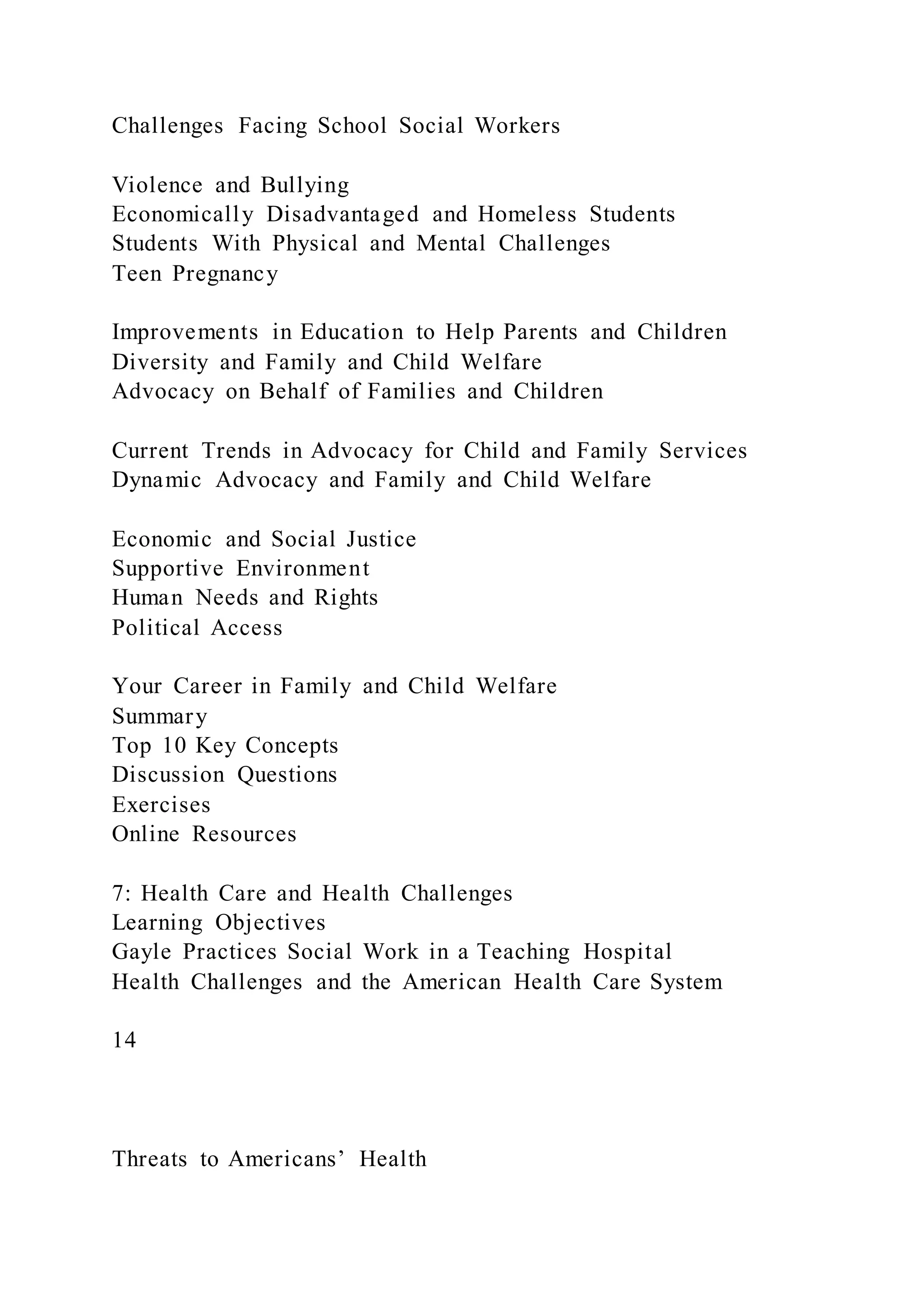 Challenges Facing School Social Workers
Violence and Bullying
Economically Disadvantaged and Homeless Students
Students With Physical and Mental Challenges
Teen Pregnancy
Improvements in Education to Help Parents and Children
Diversity and Family and Child Welfare
Advocacy on Behalf of Families and Children
Current Trends in Advocacy for Child and Family Services
Dynamic Advocacy and Family and Child Welfare
Economic and Social Justice
Supportive Environment
Human Needs and Rights
Political Access
Your Career in Family and Child Welfare
Summary
Top 10 Key Concepts
Discussion Questions
Exercises
Online Resources
7: Health Care and Health Challenges
Learning Objectives
Gayle Practices Social Work in a Teaching Hospital
Health Challenges and the American Health Care System
14
Threats to Americans’ Health
 