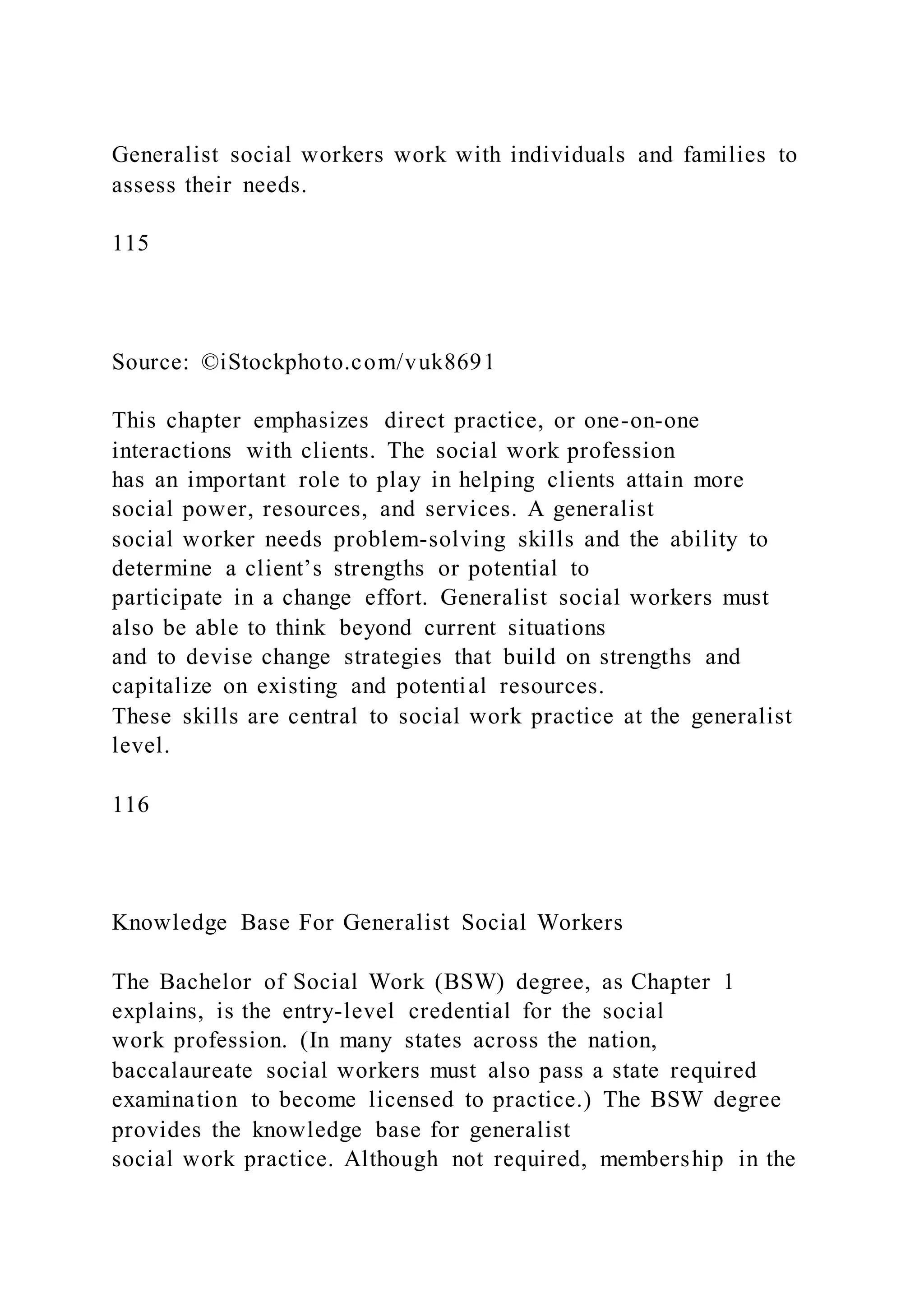 Generalist social workers work with individuals and families to
assess their needs.
115
Source: ©iStockphoto.com/vuk8691
This chapter emphasizes direct practice, or one-on-one
interactions with clients. The social work profession
has an important role to play in helping clients attain more
social power, resources, and services. A generalist
social worker needs problem-solving skills and the ability to
determine a client’s strengths or potential to
participate in a change effort. Generalist social workers must
also be able to think beyond current situations
and to devise change strategies that build on strengths and
capitalize on existing and potential resources.
These skills are central to social work practice at the generalist
level.
116
Knowledge Base For Generalist Social Workers
The Bachelor of Social Work (BSW) degree, as Chapter 1
explains, is the entry-level credential for the social
work profession. (In many states across the nation,
baccalaureate social workers must also pass a state required
examination to become licensed to practice.) The BSW degree
provides the knowledge base for generalist
social work practice. Although not required, membership in the
 