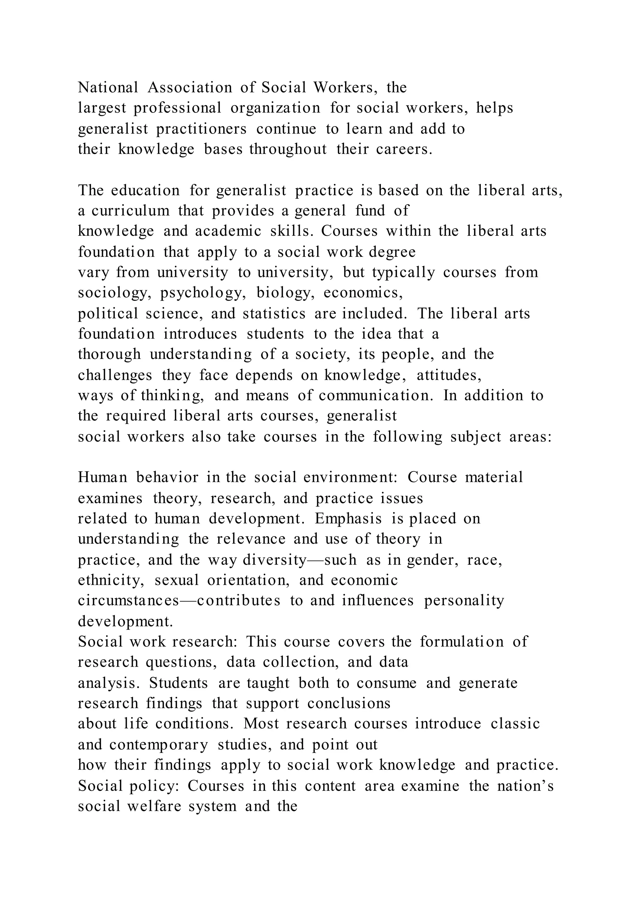 National Association of Social Workers, the
largest professional organization for social workers, helps
generalist practitioners continue to learn and add to
their knowledge bases throughout their careers.
The education for generalist practice is based on the liberal arts,
a curriculum that provides a general fund of
knowledge and academic skills. Courses within the liberal arts
foundation that apply to a social work degree
vary from university to university, but typically courses from
sociology, psychology, biology, economics,
political science, and statistics are included. The liberal arts
foundation introduces students to the idea that a
thorough understanding of a society, its people, and the
challenges they face depends on knowledge, attitudes,
ways of thinking, and means of communication. In addition to
the required liberal arts courses, generalist
social workers also take courses in the following subject areas:
Human behavior in the social environment: Course material
examines theory, research, and practice issues
related to human development. Emphasis is placed on
understanding the relevance and use of theory in
practice, and the way diversity—such as in gender, race,
ethnicity, sexual orientation, and economic
circumstances—contributes to and influences personality
development.
Social work research: This course covers the formulation of
research questions, data collection, and data
analysis. Students are taught both to consume and generate
research findings that support conclusions
about life conditions. Most research courses introduce classic
and contemporary studies, and point out
how their findings apply to social work knowledge and practice.
Social policy: Courses in this content area examine the nation’s
social welfare system and the
 