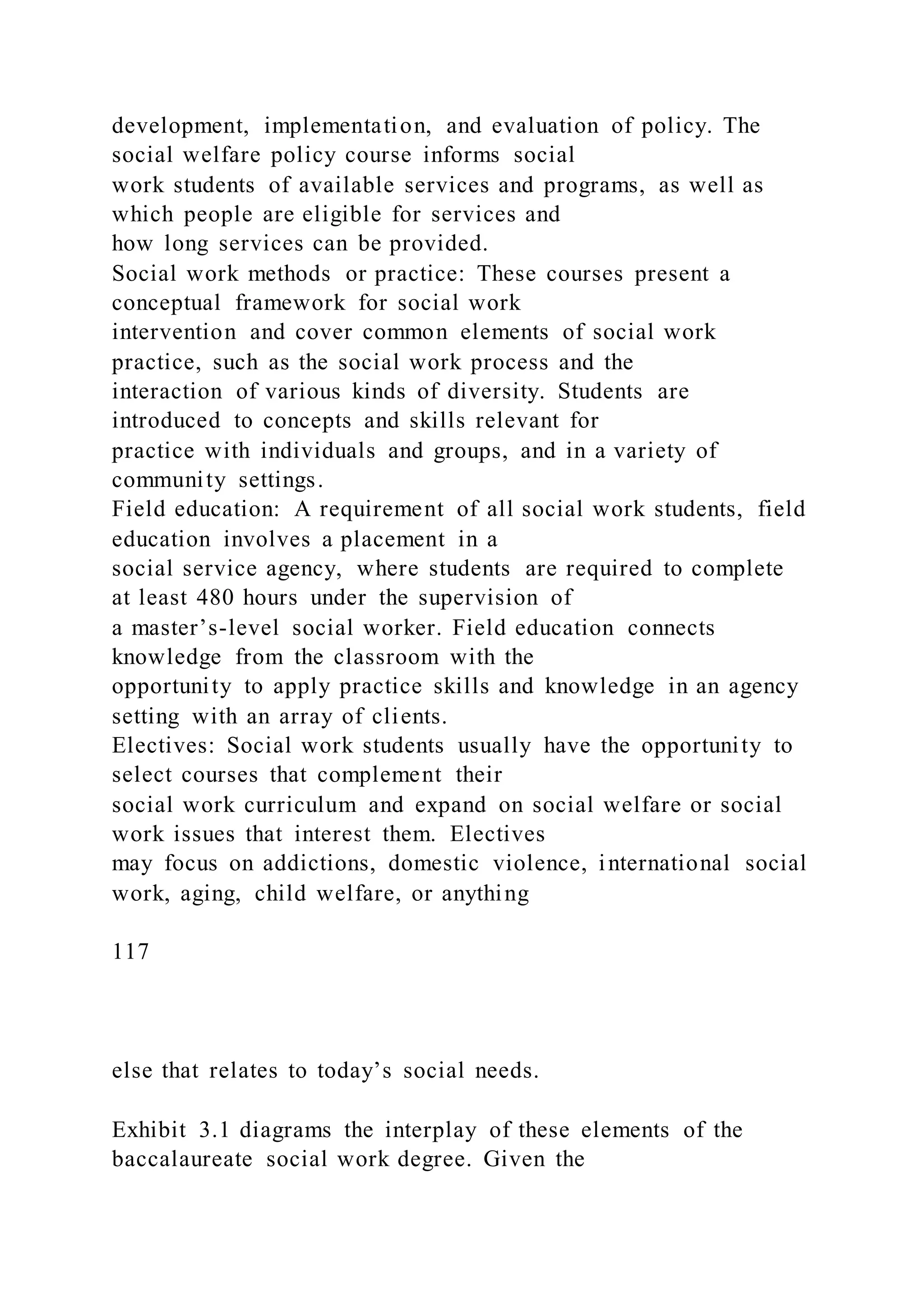 development, implementation, and evaluation of policy. The
social welfare policy course informs social
work students of available services and programs, as well as
which people are eligible for services and
how long services can be provided.
Social work methods or practice: These courses present a
conceptual framework for social work
intervention and cover common elements of social work
practice, such as the social work process and the
interaction of various kinds of diversity. Students are
introduced to concepts and skills relevant for
practice with individuals and groups, and in a variety of
community settings.
Field education: A requirement of all social work students, field
education involves a placement in a
social service agency, where students are required to complete
at least 480 hours under the supervision of
a master’s-level social worker. Field education connects
knowledge from the classroom with the
opportunity to apply practice skills and knowledge in an agency
setting with an array of clients.
Electives: Social work students usually have the opportunity to
select courses that complement their
social work curriculum and expand on social welfare or social
work issues that interest them. Electives
may focus on addictions, domestic violence, international social
work, aging, child welfare, or anything
117
else that relates to today’s social needs.
Exhibit 3.1 diagrams the interplay of these elements of the
baccalaureate social work degree. Given the
 