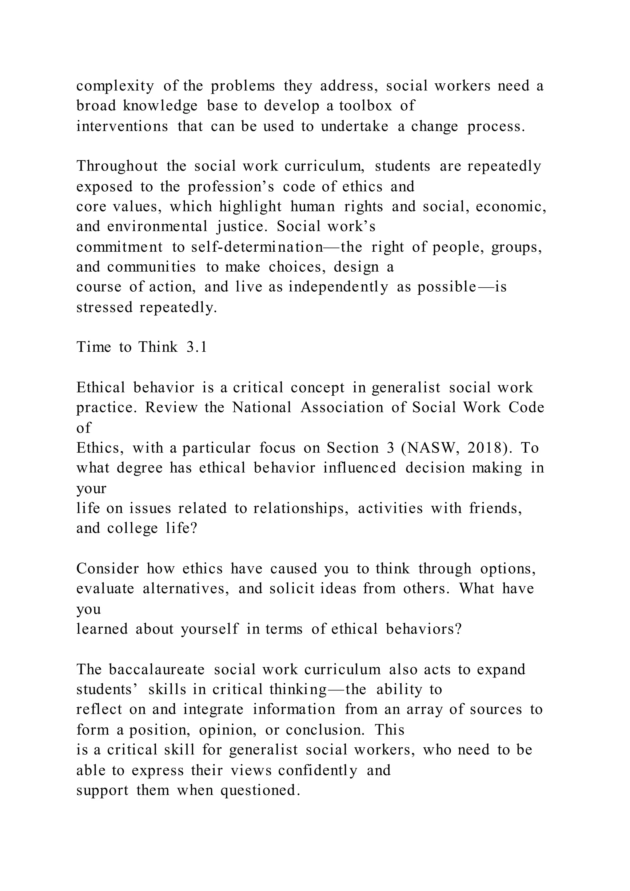 complexity of the problems they address, social workers need a
broad knowledge base to develop a toolbox of
interventions that can be used to undertake a change process.
Throughout the social work curriculum, students are repeatedly
exposed to the profession’s code of ethics and
core values, which highlight human rights and social, economic,
and environmental justice. Social work’s
commitment to self-determination—the right of people, groups,
and communities to make choices, design a
course of action, and live as independently as possible—is
stressed repeatedly.
Time to Think 3.1
Ethical behavior is a critical concept in generalist social work
practice. Review the National Association of Social Work Code
of
Ethics, with a particular focus on Section 3 (NASW, 2018). To
what degree has ethical behavior influenced decision making in
your
life on issues related to relationships, activities with friends,
and college life?
Consider how ethics have caused you to think through options,
evaluate alternatives, and solicit ideas from others. What have
you
learned about yourself in terms of ethical behaviors?
The baccalaureate social work curriculum also acts to expand
students’ skills in critical thinking—the ability to
reflect on and integrate information from an array of sources to
form a position, opinion, or conclusion. This
is a critical skill for generalist social workers, who need to be
able to express their views confidently and
support them when questioned.
 