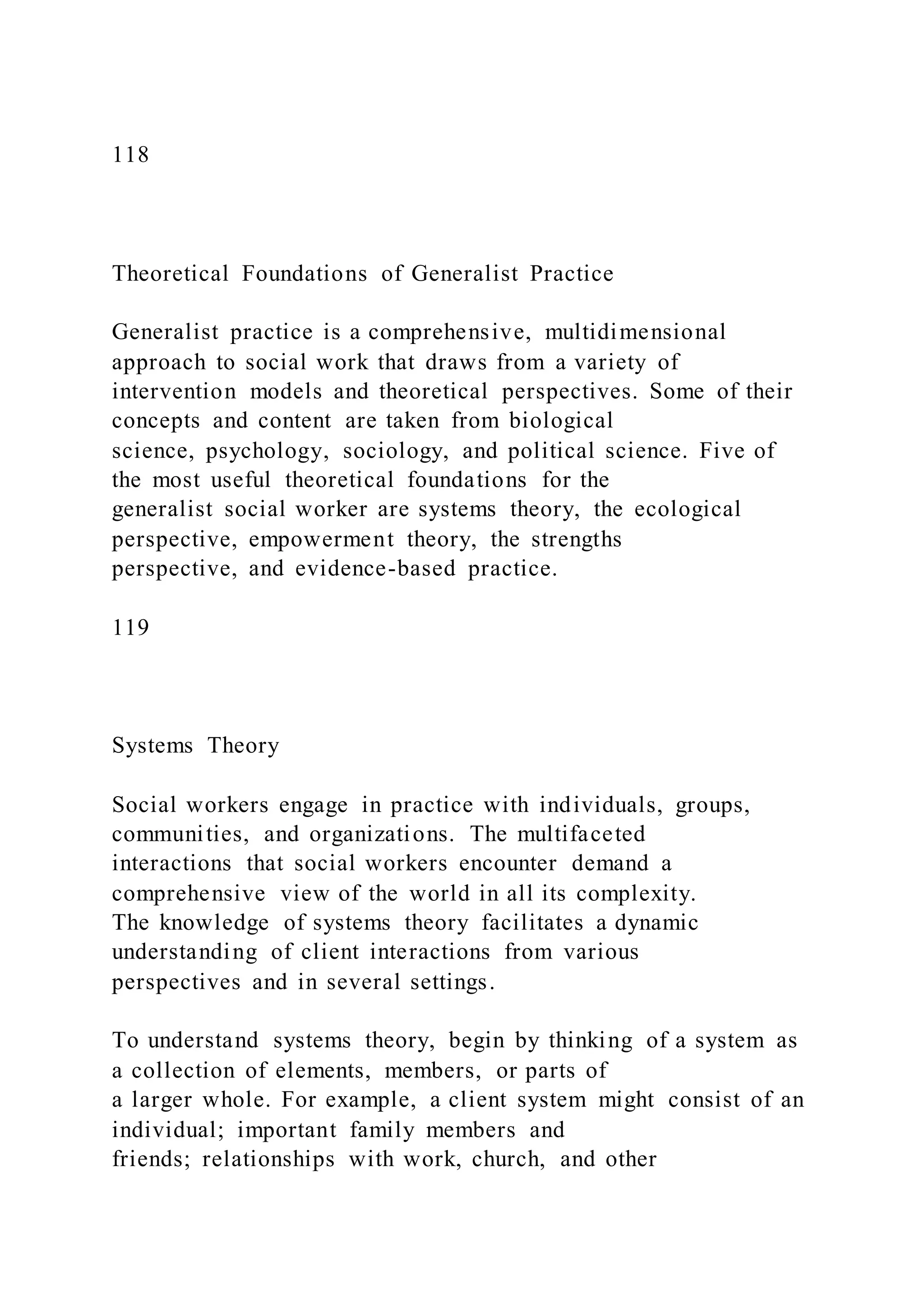 118
Theoretical Foundations of Generalist Practice
Generalist practice is a comprehensive, multidimensional
approach to social work that draws from a variety of
intervention models and theoretical perspectives. Some of their
concepts and content are taken from biological
science, psychology, sociology, and political science. Five of
the most useful theoretical foundations for the
generalist social worker are systems theory, the ecological
perspective, empowerment theory, the strengths
perspective, and evidence-based practice.
119
Systems Theory
Social workers engage in practice with individuals, groups,
communities, and organizations. The multifaceted
interactions that social workers encounter demand a
comprehensive view of the world in all its complexity.
The knowledge of systems theory facilitates a dynamic
understanding of client interactions from various
perspectives and in several settings.
To understand systems theory, begin by thinking of a system as
a collection of elements, members, or parts of
a larger whole. For example, a client system might consist of an
individual; important family members and
friends; relationships with work, church, and other
 